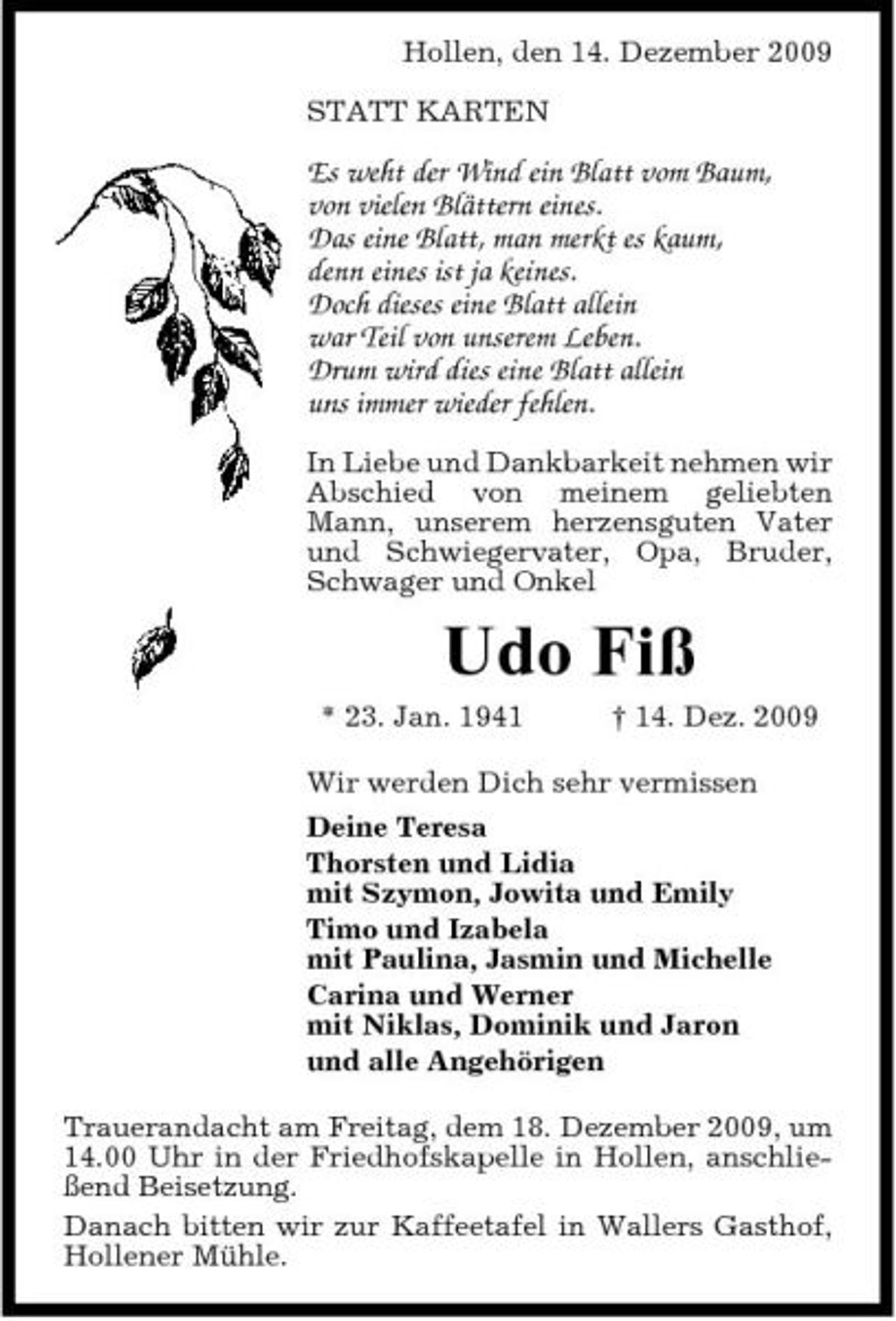 <p>Hollen, den 14. Dezember 2009 STATT KARTEN</p><p>Es weht der Wind ein Blatt vom Baum, von vielen Blättern eines. Das eine Blatt, man merkt es kaum, denn eines ist ja keines. Doch dieses eine Blatt allein war Teil von unserem Leben. Drum wird dies eine Blatt allein uns immer wieder fehlen.<br />In Liebe und Dankbarkeit nehmen wir Abschied von meinem geliebten Mann, unserem herzensguten Vater und Schwiegervater, Opa, Bruder, Schwager und Onkel</p><p>Udo Fiß<br />* 23. Jan. 1941 † 14. Dez. 2009 Wir werden Dich sehr vermissen Deine Teresa Thorsten und Lidia mit Szymon, Jowita und Emily Timo und Izabela mit Paulina, Jasmin und Michelle Carina und Werner mit Niklas, Dominik und Jaron und alle Angehörigen Trauerandacht am Freitag, dem 18. Dezember 2009, um 14.00 Uhr in der Friedhofskapelle in Hollen, anschließend Beisetzung. Danach bitten wir zur Kaffeetafel in Wallers Gasthof, Hollener Mühle.</p>