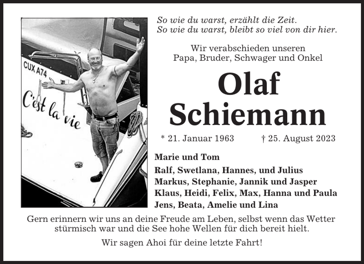 <p>So wie du warst, erzählt die Zeit.<br />So wie du warst, bleibt so viel von dir hier.<br />Wir verabschieden unseren<br />Papa, Bruder, Schwager und Onkel</p><p>Olaf<br />Schiemann<br />* 21. Januar 1963</p><p>† 25. August 2023</p><p>Marie und Tom<br />Ralf, Swetlana, Hannes, und Julius<br />Markus, Stephanie, Jannik und Jasper<br />Klaus, Heidi, Felix, Max, Hanna und Paula<br />Jens, Beata, Amelie und Lina<br />Gern erinnern wir uns an deine Freude am Leben, selbst wenn das Wetter<br />stürmisch war und die See hohe Wellen für dich bereit hielt.<br />Wir sagen Ahoi für deine letzte Fahrt!</p>