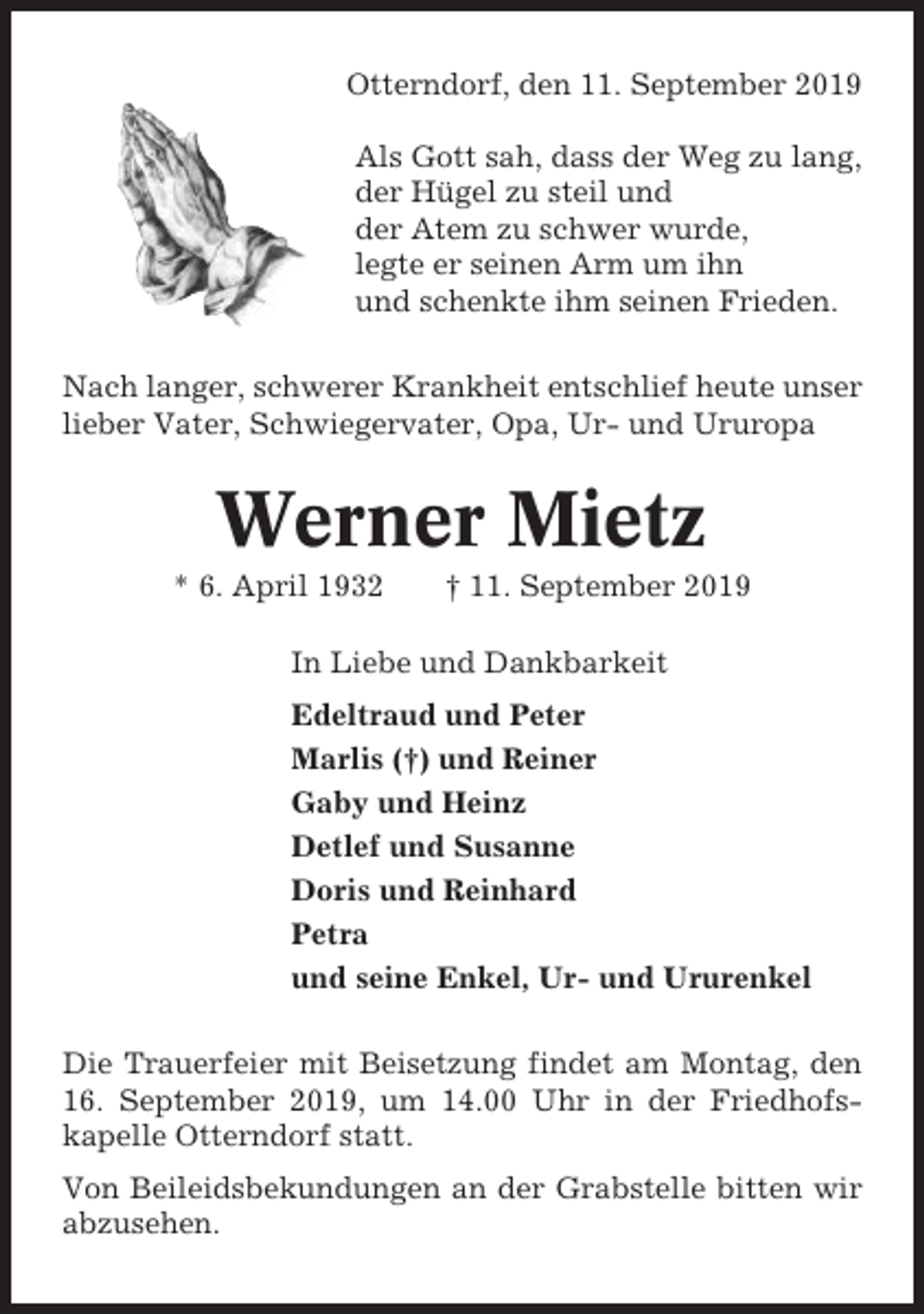 <p>Otterndorf, den 11. September 2019<br />Als Gott sah, dass der Weg zu lang,<br />der Hügel zu steil und<br />der Atem zu schwer wurde,<br />legte er seinen Arm um ihn<br />und schenkte ihm seinen Frieden.<br />Nach langer, schwerer Krankheit entschlief heute unser<br />lieber Vater, Schwiegervater, Opa, Ur- und Ururopa</p><p>Werner Mietz<br />* 6. April 1932</p><p>† 11. September 2019</p><p>In Liebe und Dankbarkeit<br />Edeltraud und Peter<br />Marlis (†) und Reiner<br />Gaby und Heinz<br />Detlef und Susanne<br />Doris und Reinhard<br />Petra<br />und seine Enkel, Ur- und Ururenkel<br />Die Trauerfeier mit Beisetzung findet am Montag, den<br />16. September 2019, um 14.00 Uhr in der Friedhofskapelle Otterndorf statt.<br />Von Beileidsbekundungen an der Grabstelle bitten wir<br />abzusehen.</p>