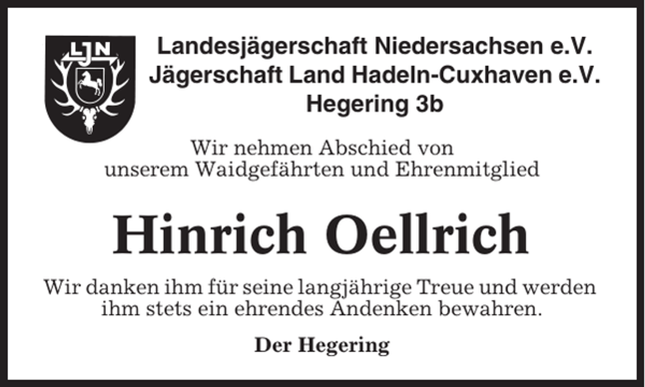 <p>Landesjägerschaft Niedersachsen e.V.<br />Jägerschaft Land Hadeln-Cuxhaven e.V.<br />Hegering 3b<br />Wir nehmen Abschied von<br />unserem Waidgefährten und Ehrenmitglied</p><p>Hinrich Oellrich<br />Wir danken ihm für seine langjährige Treue und werden<br />ihm stets ein ehrendes Andenken bewahren.<br />Der Hegering</p>