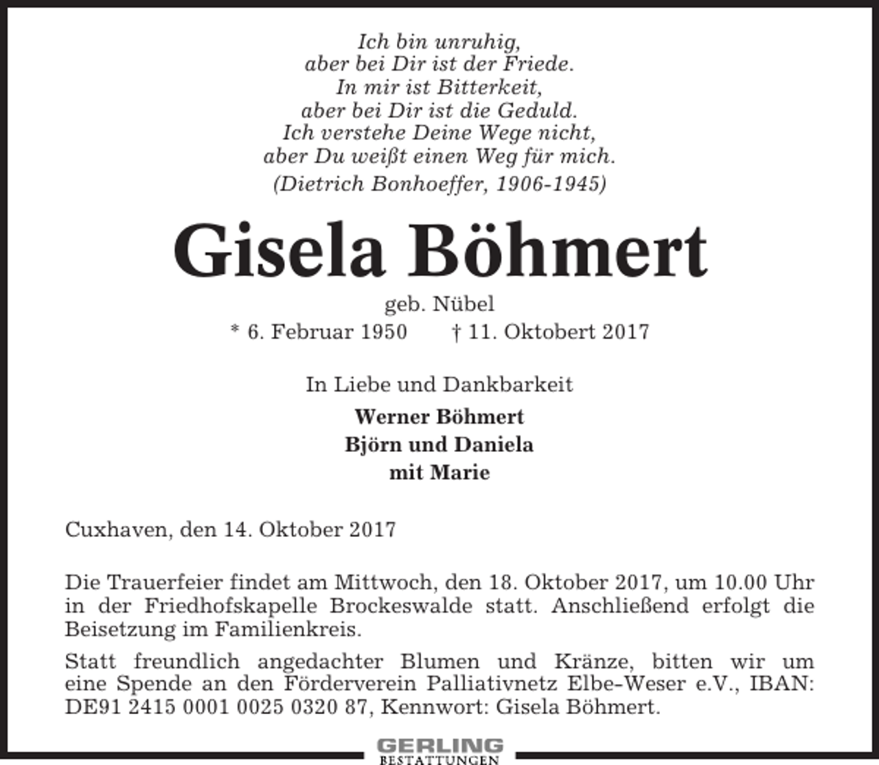 <p>Ich bin unruhig,<br />aber bei Dir ist der Friede.<br />In mir ist Bitterkeit,<br />aber bei Dir ist die Geduld.<br />Ich verstehe Deine Wege nicht,<br />aber Du weißt einen Weg für mich.<br />(Dietrich Bonhoeffer, 1906-1945)</p><p>Gisela Böhmert<br />geb. Nübel<br />* 6. Februar 1950<br />† 11. Oktobert 2017<br />In Liebe und Dankbarkeit<br />Werner Böhmert<br />Björn und Daniela<br />mit Marie<br />Cuxhaven, den 14. Oktober 2017<br />Die Trauerfeier findet am Mittwoch, den 18. Oktober 2017, um 10.00 Uhr<br />in der Friedhofskapelle Brockeswalde statt. Anschließend erfolgt die<br />Beisetzung im Familienkreis.<br />Statt freundlich angedachter Blumen und Kränze, bitten wir um<br />eine Spende an den Förderverein Palliativnetz Elbe-Weser e.V., IBAN:<br />DE91 2415 0001 0025 0320 87, Kennwort: Gisela Böhmert.</p>