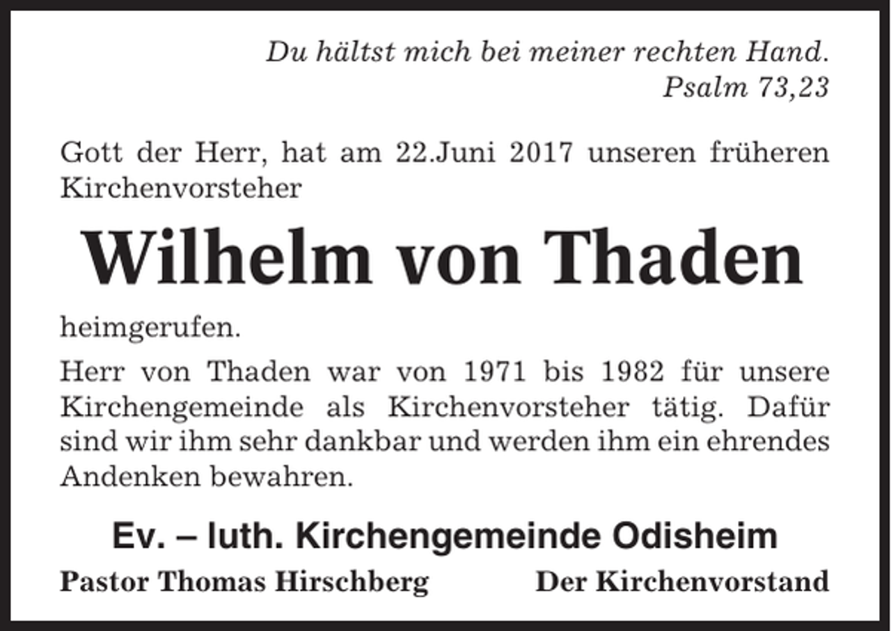 <p>Du hältst mich bei meiner rechten Hand.<br />Psalm 73,23<br />Gott der Herr, hat am 22.Juni 2017 unseren früheren<br />Kirchenvorsteher</p><p>Wilhelm von Thaden<br />heimgerufen.<br />Herr von Thaden war von 1971 bis 1982 für unsere<br />Kirchengemeinde als Kirchenvorsteher tätig. Dafür<br />sind wir ihm sehr dankbar und werden ihm ein ehrendes<br />Andenken bewahren.</p><p>Ev. – luth. Kirchengemeinde Odisheim<br />Pastor Thomas Hirschberg</p><p>Der Kirchenvorstand</p>