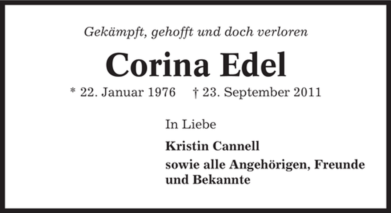 <p>Gekämpft, gehofft und doch verloren</p>
<p>Corina Edel<br />* 22. Januar 1976</p>
<p>† 23. September 2011</p>
<p>In Liebe<br />Kristin Cannell<br />sowie alle Angehörigen, Freunde<br />und Bekannte</p>