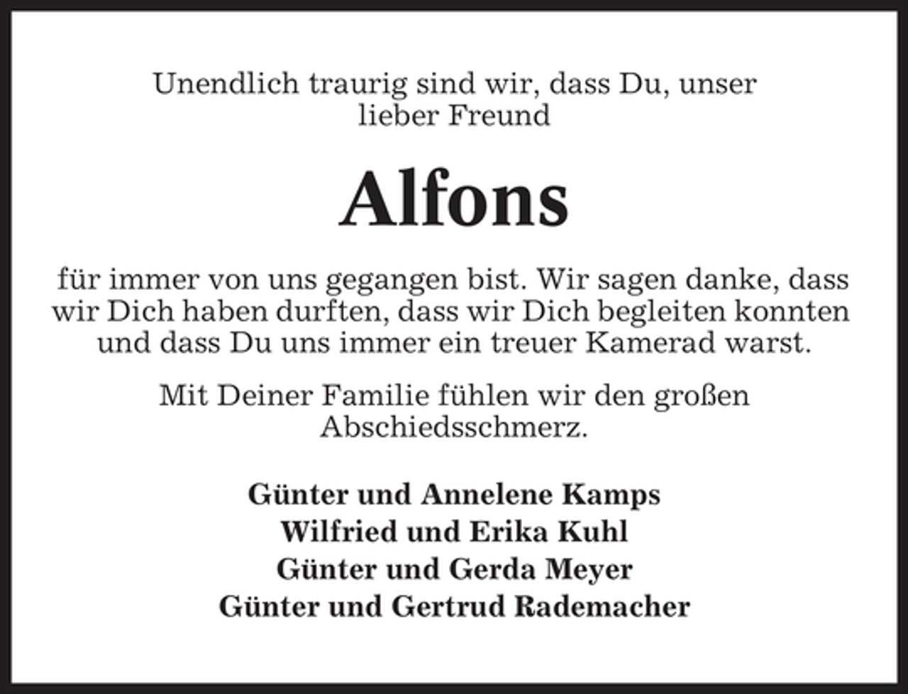 <p>Unendlich traurig sind wir, dass Du, unser lieber Freund</p><p>Alfons<br />für immer von uns gegangen bist. Wir sagen danke, dass wir Dich haben durften, dass wir Dich begleiten konnten und dass Du uns immer ein treuer Kamerad warst. Mit Deiner Familie fühlen wir den großen Abschiedsschmerz. Günter und Annelene Kamps Wilfried und Erika Kuhl Günter und Gerda Meyer Günter und Gertrud Rademacher</p>