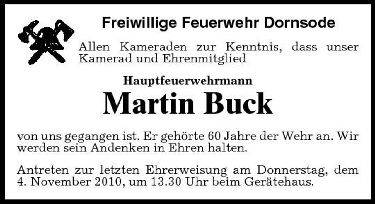 <p>Freiwillige Feuerwehr Dornsode<br />Allen Kameraden zur Kenntnis, dass unser Kamerad und Ehrenmitglied Hauptfeuerwehrmann</p><p>Martin Buck<br />von uns gegangen ist. Er gehörte 60 Jahre der Wehr an. Wir werden sein Andenken in Ehren halten. Antreten zur letzten Ehrerweisung am Donnerstag, dem 4. November 2010, um 13.30 Uhr beim Gerätehaus.</p>