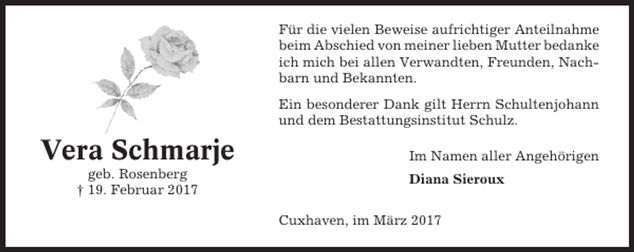 <p>Für die vielen Beweise aufrichtiger Anteilnahme<br />beim Abschied von meiner lieben Mutter bedanke<br />ich mich bei allen Verwandten, Freunden, Nachbarn und Bekannten.<br />Ein besonderer Dank gilt Herrn Schultenjohann<br />und dem Bestattungsinstitut Schulz.</p><p>Vera Schmarje<br />geb. Rosenberg<br />† 19. Februar 2017</p><p>Im Namen aller Angehörigen<br />Diana Sieroux<br />Cuxhaven, im März 2017</p>