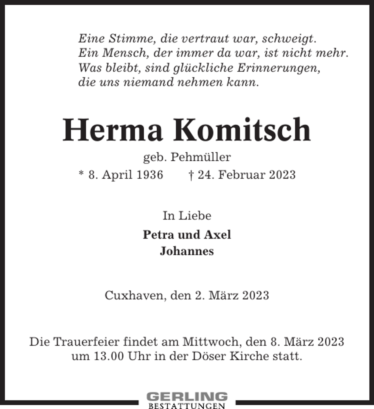 <p>Eine Stimme, die vertraut war, schweigt.<br />Ein Mensch, der immer da war, ist nicht mehr.<br />Was bleibt, sind glückliche Erinnerungen,<br />die uns niemand nehmen kann.</p><p>Herma Komitsch<br />geb. Pehmüller<br />* 8. April 1936<br />† 24. Februar 2023<br />In Liebe<br />Petra und Axel<br />Johannes</p><p>Cuxhaven, den 2. März 2023</p><p>Die Trauerfeier findet am Mittwoch, den 8. März 2023<br />um 13.00 Uhr in der Döser Kirche statt.</p>