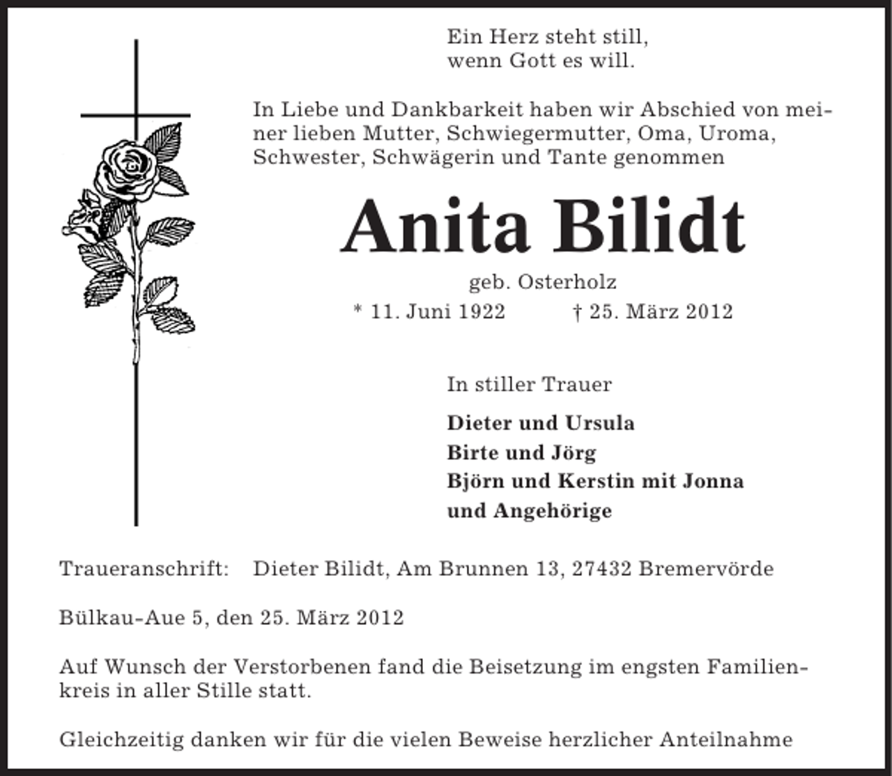 <p>Ein Herz steht still,<br />wenn Gott es will.<br />In Liebe und Dankbarkeit haben wir Abschied von meiner lieben Mutter, Schwiegermutter, Oma, Uroma,<br />Schwester, Schwägerin und Tante genommen</p><p>Anita Bilidt<br />geb. Osterholz<br />* 11. Juni 1922<br />† 25. März 2012<br />In stiller Trauer<br />Dieter und Ursula<br />Birte und Jörg<br />Björn und Kerstin mit Jonna<br />und Angehörige<br />Traueranschrift:</p><p>Dieter Bilidt, Am Brunnen 13, 27432 Bremervörde</p><p>Bülkau-Aue 5, den 25. März 2012<br />Auf Wunsch der Verstorbenen fand die Beisetzung im engsten Familienkreis in aller Stille statt.<br />Gleichzeitig danken wir für die vielen Beweise herzlicher Anteilnahme</p>