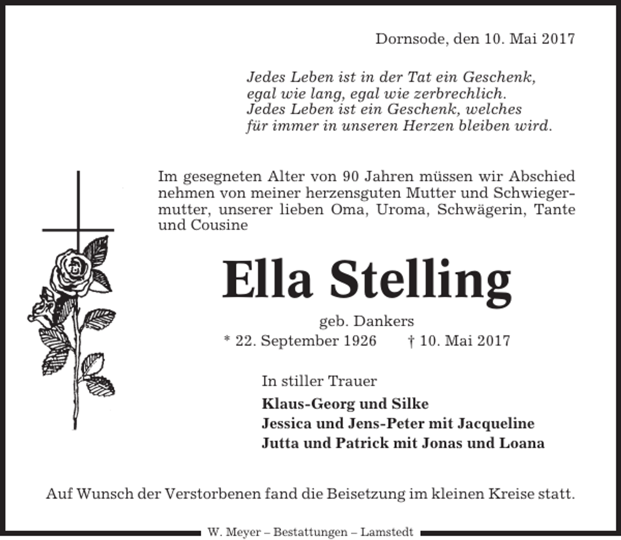 <p>Dornsode, den 10. Mai 2017<br />Jedes Leben ist in der Tat ein Geschenk,<br />egal wie lang, egal wie zerbrechlich.<br />Jedes Leben ist ein Geschenk, welches<br />für immer in unseren Herzen bleiben wird.<br />Im gesegneten Alter von 90 Jahren müssen wir Abschied<br />nehmen von meiner herzensguten Mutter und Schwiegermutter, unserer lieben Oma, Uroma, Schwägerin, Tante<br />und Cousine</p><p>Ella Stelling<br />geb. Dankers<br />* 22. September 1926<br />† 10. Mai 2017<br />In stiller Trauer<br />Klaus-Georg und Silke<br />Jessica und Jens-Peter mit Jacqueline<br />Jutta und Patrick mit Jonas und Loana<br />Auf Wunsch der Verstorbenen fand die Beisetzung im kleinen Kreise statt.<br />W. Meyer – Bestattungen – Lamstedt</p>