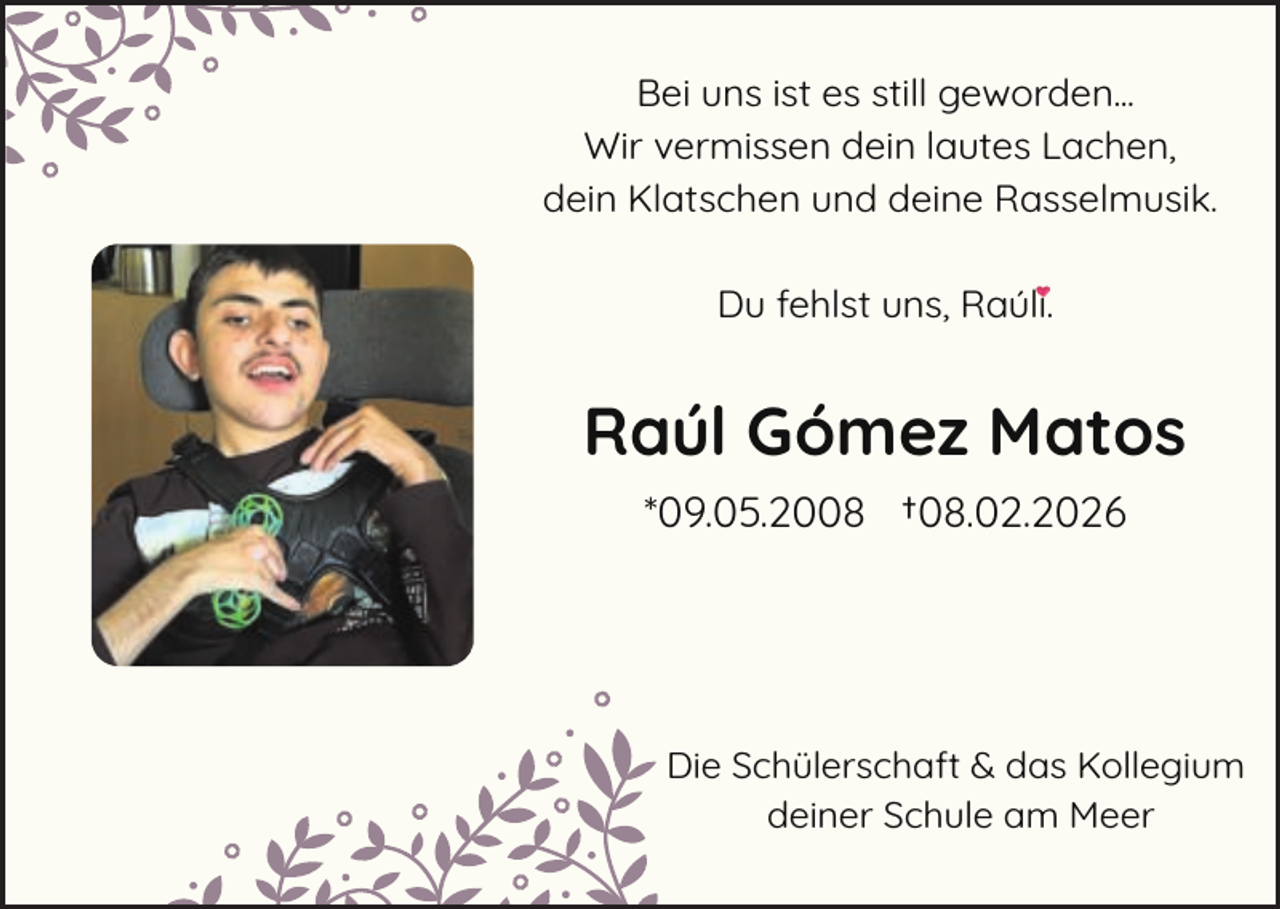 <p>Bei uns ist es still geworden...<br />Wir vermissen dein lautes Lachen,<br />dein Klatschen und deine Rasselmusik.<br />Du fehlst uns, Raúli.</p><p>Raúl Gómez Matos<br />*09.05.2008 †08.02.2026</p><p>Die S<br />Schülerschaft &amp; das Kollegium<br />deiner Schule am Meer</p>