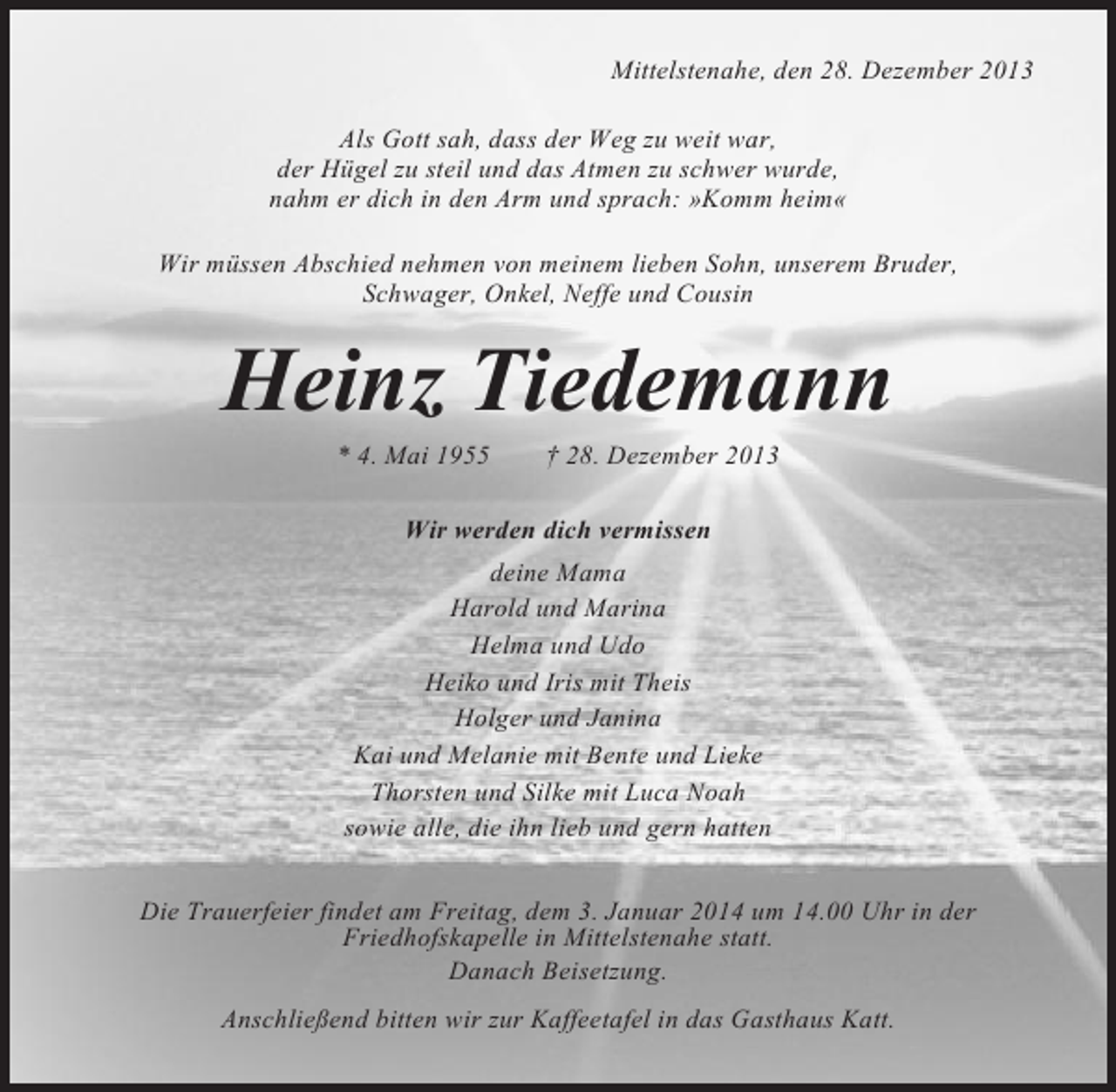 <p>Mittelstenahe, den 28. Dezember 2013<br />Als Gott sah, dass der Weg zu weit war,<br />der Hügel zu steil und das Atmen zu schwer wurde,<br />nahm er dich in den Arm und sprach: »Komm heim«<br />Wir müssen Abschied nehmen von meinem lieben Sohn, unserem Bruder,<br />Schwager, Onkel, Neffe und Cousin</p><p>Heinz Tiedemann<br />* 4. Mai 1955</p><p>† 28. Dezember 2013</p><p>Wir werden dich vermissen<br />deine Mama<br />Harold und Marina<br />Helma und Udo<br />Heiko und Iris mit Theis<br />Holger und Janina<br />Kai und Melanie mit Bente und Lieke<br />Thorsten und Silke mit Luca Noah<br />sowie alle, die ihn lieb und gern hatten<br />Die Trauerfeier findet am Freitag, dem 3. Januar 2014 um 14.00 Uhr in der<br />Friedhofskapelle in Mittelstenahe statt.<br />Danach Beisetzung.<br />Anschließend bitten wir zur Kaffeetafel in das Gasthaus Katt.</p>