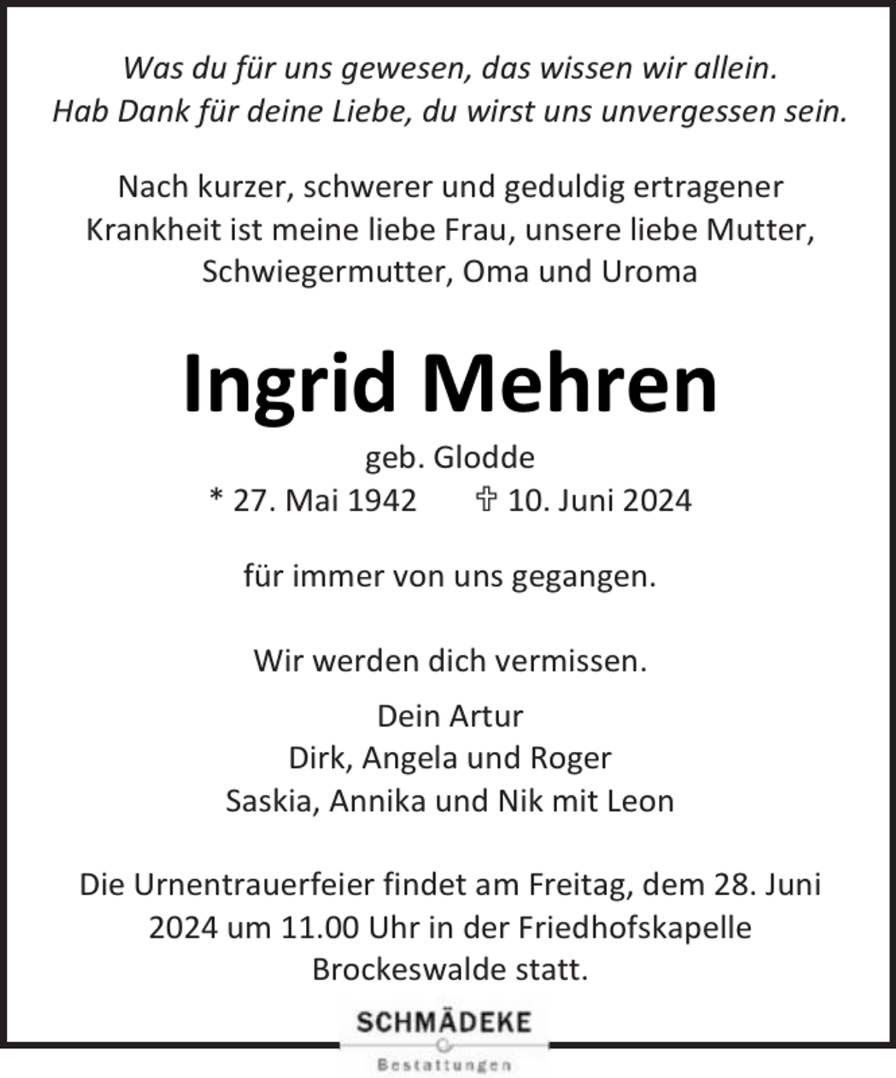 <p>Was du für uns gewesen, das wissen wir allein.<br />Hab Dank für deine Liebe, du wirst uns unvergessen sein.<br />Nach kurzer, schwerer und geduldig ertragener<br />Krankheit ist meine liebe Frau, unsere liebe Mutter,<br />Schwiegermutter, Oma und Uroma</p><p>Ingrid Mehren<br />geb. Glodde<br />* 27. Mai 1942<br /> 10. Juni 2024<br />für immer von uns gegangen.<br />Wir werden dich vermissen.<br />Dein Artur<br />Dirk, Angela und Roger<br />Saskia, Annika und Nik mit Leon<br />Die Urnentrauerfeier findet am Freitag, dem 28. Juni<br />2024 um 11.00 Uhr in der Friedhofskapelle<br />Brockeswalde statt.</p>
