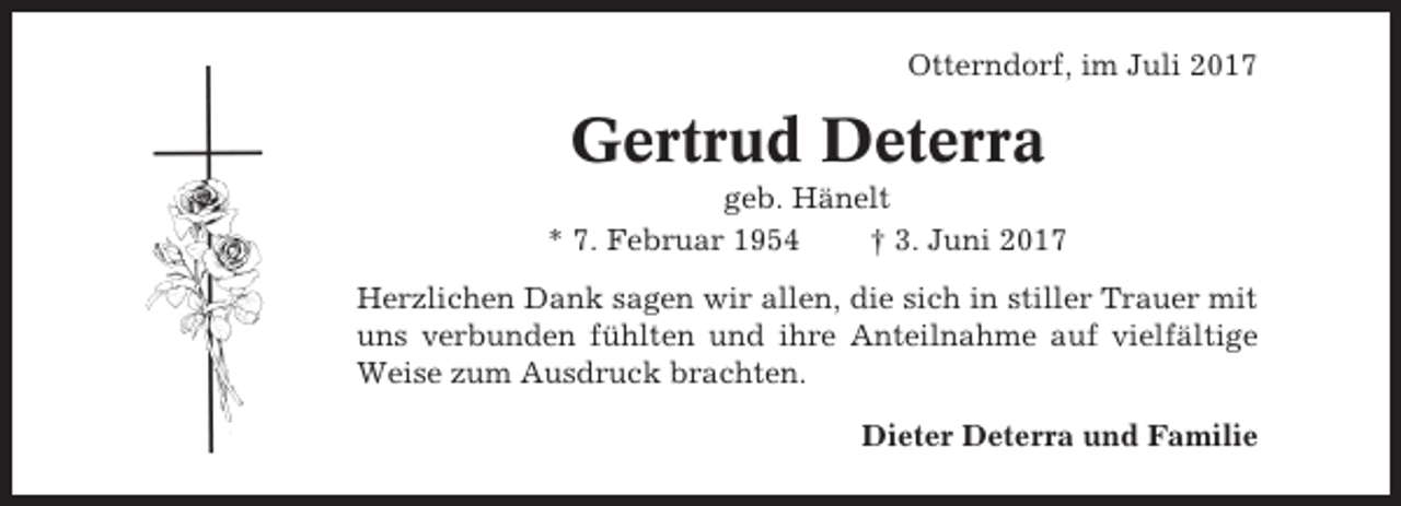 <p>Otterndorf, im Juli 2017</p><p>Gertrud Deterra<br />geb. Hänelt<br />* 7. Februar 1954<br />† 3. Juni 2017<br />Herzlichen Dank sagen wir allen, die sich in stiller Trauer mit<br />uns verbunden fühlten und ihre Anteilnahme auf vielfältige<br />Weise zum Ausdruck brachten.<br />Dieter Deterra und Familie</p>