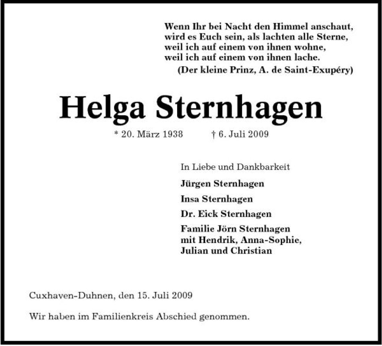 <p>Wenn Ihr bei Nacht den Himmel anschaut, wird es Euch sein, als lachten alle Sterne, weil ich auf einem von ihnen wohne, weil ich auf einem von ihnen lache. (Der kleine Prinz, A. de Saint-Exupéry)</p><p>Helga Sternhagen<br />* 20. März 1938 † 6. Juli 2009<br />In Liebe und Dankbarkeit</p><p>Jürgen Sternhagen Insa Sternhagen Dr. Eick Sternhagen Familie Jörn Sternhagen mit Hendrik, Anna-Sophie, Julian und Christian</p><p>Cuxhaven-Duhnen, den 15. Juli 2009 Wir haben im Familienkreis Abschied genommen.</p>