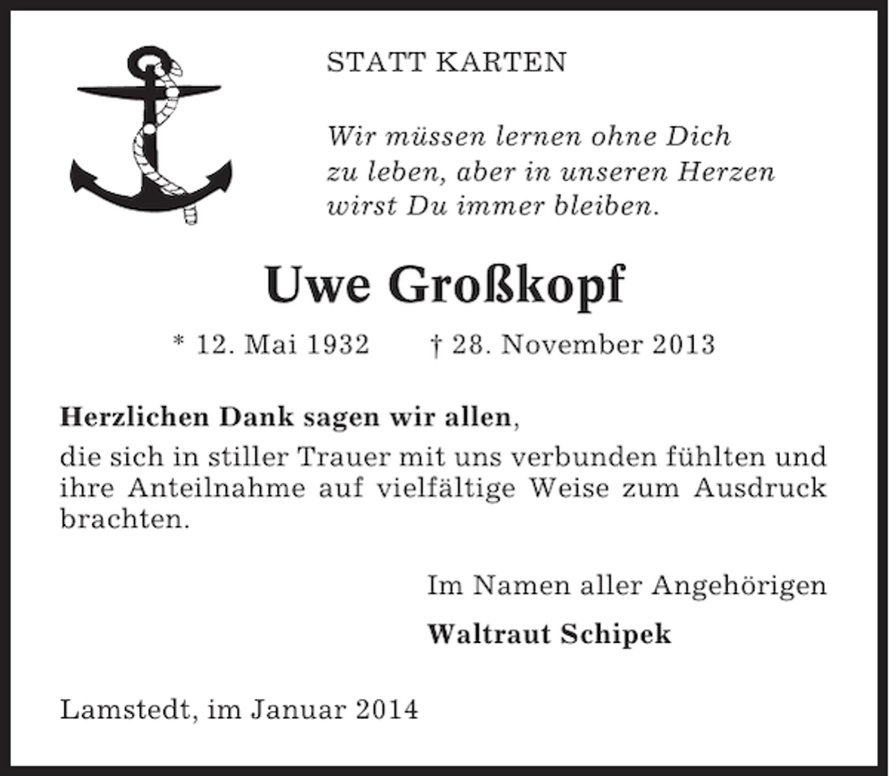 <p>STATT KARTEN<br />Wir müssen lernen ohne Dich<br />zu leben, aber in unseren Herzen<br />wirst Du immer bleiben.</p><p>Uwe Großkopf<br />* 12. Mai 1932</p><p>† 28. November 2013</p><p>Herzlichen Dank sagen wir allen,<br />die sich in stiller Trauer mit uns verbunden fühlten und<br />ihre Anteilnahme auf vielfältige Weise zum Ausdruck<br />brachten.<br />Im Namen aller Angehörigen<br />Waltraut Schipek<br />Lamstedt, im Januar 2014</p>