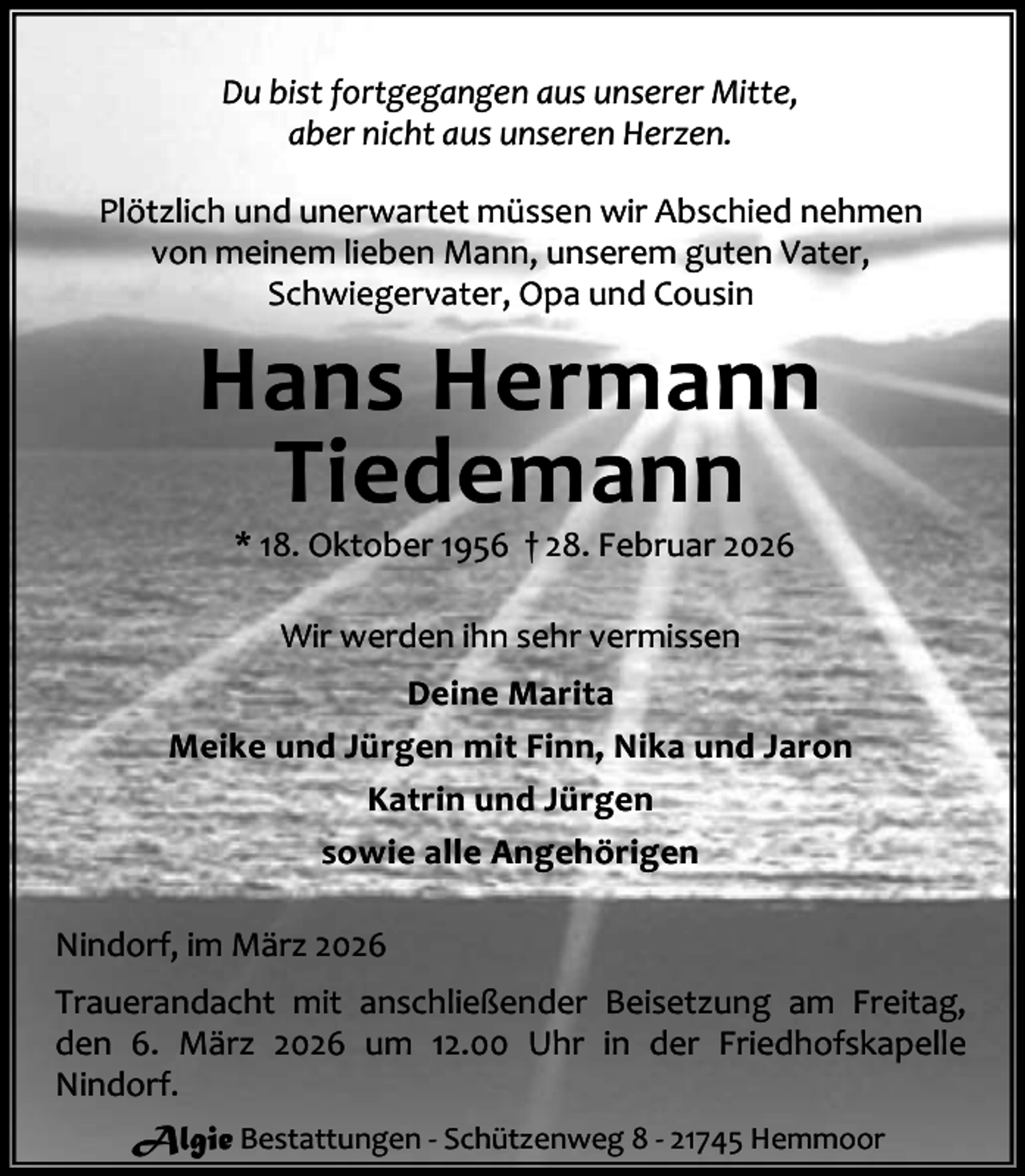 <p>Du bist fortgegangen aus unserer Mitte,<br />aber nicht aus unseren Herzen.<br />Plötzlich und unerwartet müssen wir Abschied nehmen<br />von meinem lieben Mann, unserem guten Vater,<br />Schwiegervater, Opa und Cousin</p><p>Hans Hermann<br />Tiedemann<br />* 18. Oktober 1956 † 28. Februar 2026<br />Wir werden ihn sehr vermissen<br />Deine Marita<br />Meike und Jürgen mit Finn, Nika und Jaron<br />Katrin und Jürgen<br />sowie alle Angehörigen<br />Nindorf, im März 2026<br />Trauerandacht mit anschließender Beisetzung am Freitag,<br />den 6. März 2026 um 12.00 Uhr in der Friedhofskapelle<br />Nindorf.<br />Algie Bestattungen - Schützenweg 8 - 21745 Hemmoor</p>