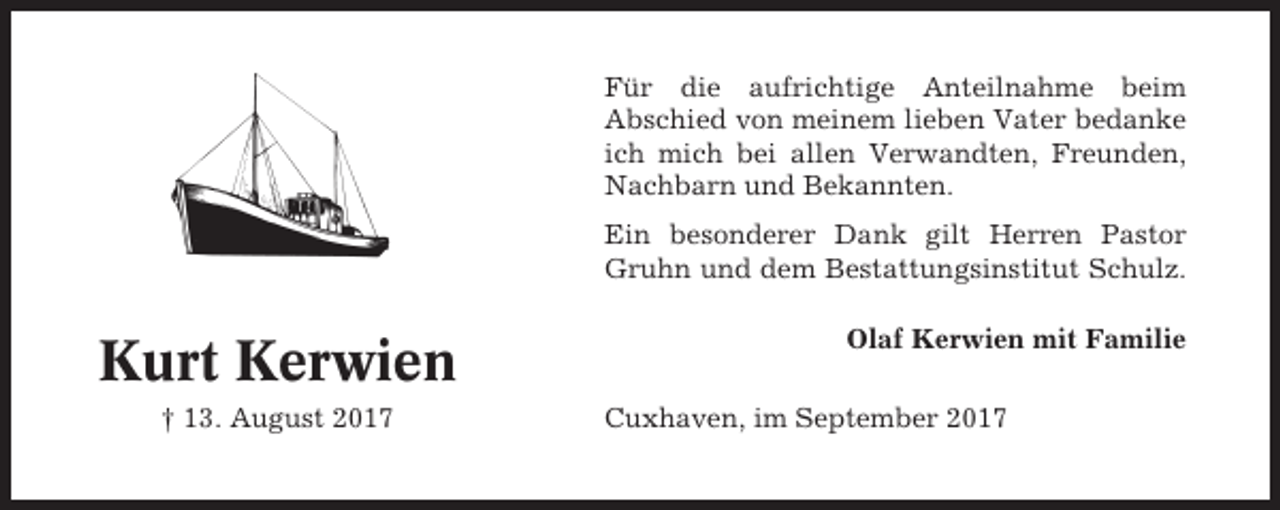 <p>Für die aufrichtige Anteilnahme beim<br />Abschied von meinem lieben Vater bedanke<br />ich mich bei allen Verwandten, Freunden,<br />Nachbarn und Bekannten.<br />Ein besonderer Dank gilt Herren Pastor<br />Gruhn und dem Bestattungsinstitut Schulz.</p><p>Kurt Kerwien<br />† 13. August 2017</p><p>Olaf Kerwien mit Familie<br />Cuxhaven, im September 2017</p>