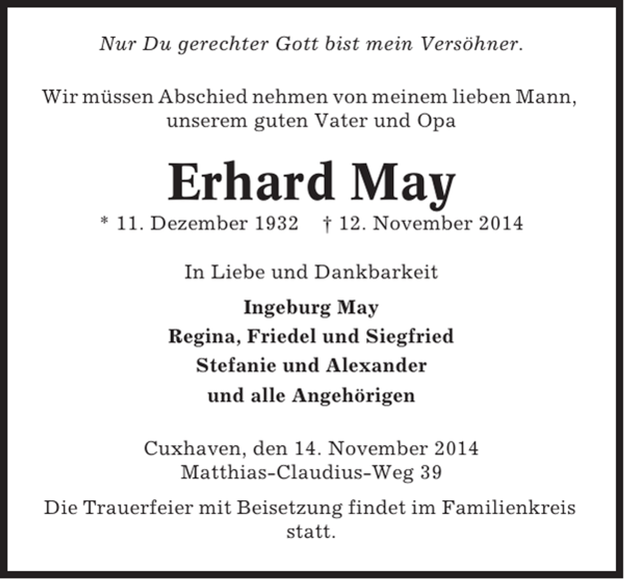 <p>Nur Du gerechter Gott bist mein Versöhner.<br />Wir müssen Abschied nehmen von meinem lieben Mann,<br />unserem guten Vater und Opa</p><p>Erhard May<br />* 11. Dezember 1932</p><p>† 12. November 2014</p><p>In Liebe und Dankbarkeit<br />Ingeburg May<br />Regina, Friedel und Siegfried<br />Stefanie und Alexander<br />und alle Angehörigen<br />Cuxhaven, den 14. November 2014<br />Matthias-Claudius-Weg 39<br />Die Trauerfeier mit Beisetzung findet im Familienkreis<br />statt.</p>