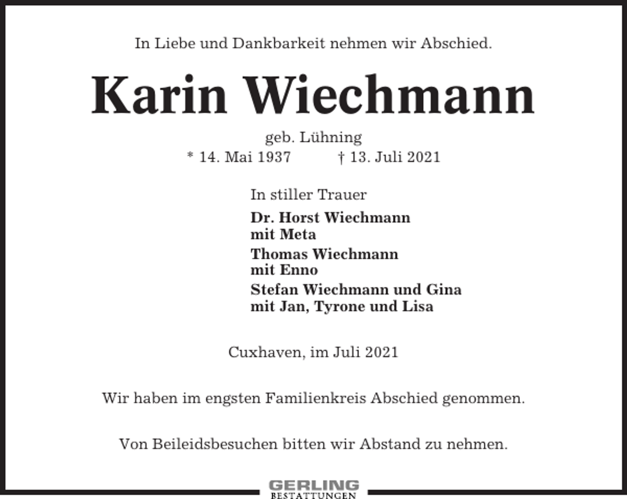 <p>In Liebe und Dankbarkeit nehmen wir Abschied.</p><p>Karin Wiechmann<br />geb. Lühning<br />* 14. Mai 1937<br />† 13. Juli 2021<br />In stiller Trauer<br />Dr. Horst Wiechmann<br />mit Meta<br />Thomas Wiechmann<br />mit Enno<br />Stefan Wiechmann und Gina<br />mit Jan, Tyrone und Lisa<br />Cuxhaven, im Juli 2021<br />Wir haben im engsten Familienkreis Abschied genommen.<br />Von Beileidsbesuchen bitten wir Abstand zu nehmen.</p>