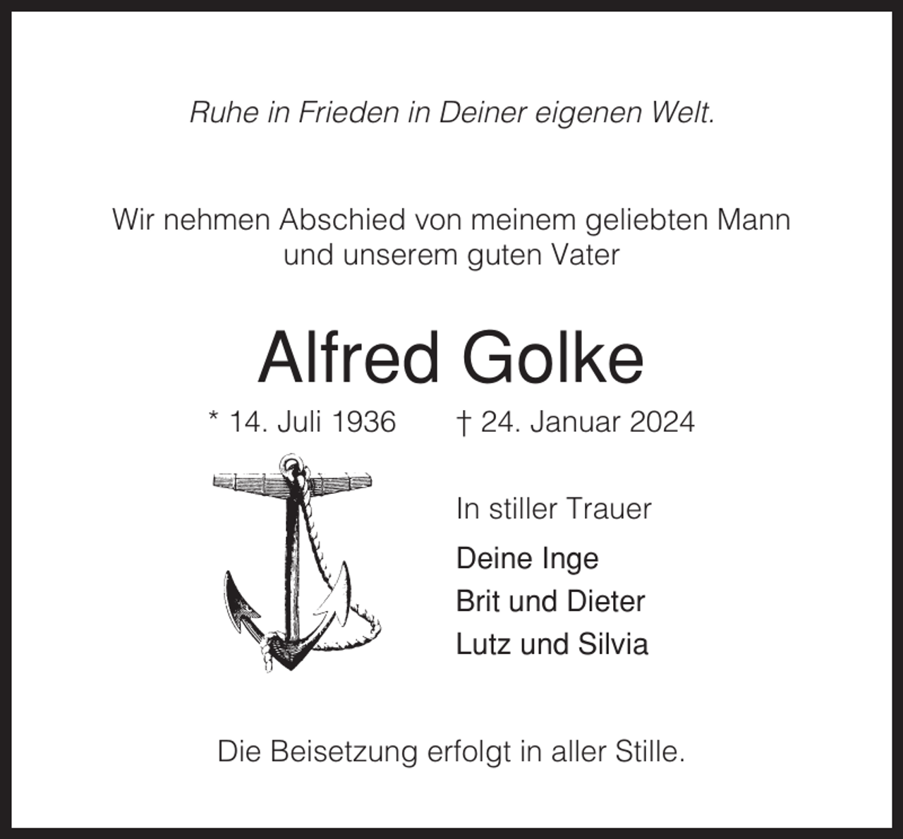 <p>Ruhe in Frieden in Deiner eigenen Welt.</p><p>Wir nehmen Abschied von meinem geliebten Mann<br />und unserem guten Vater</p><p>Alfred Golke<br />* 14. Juli 1936</p><p>† 24. Januar 2024<br />In stiller Trauer<br />Deine Inge<br />Brit und Dieter<br />Lutz und Silvia</p><p>Die Beisetzung erfolgt in aller Stille.</p>