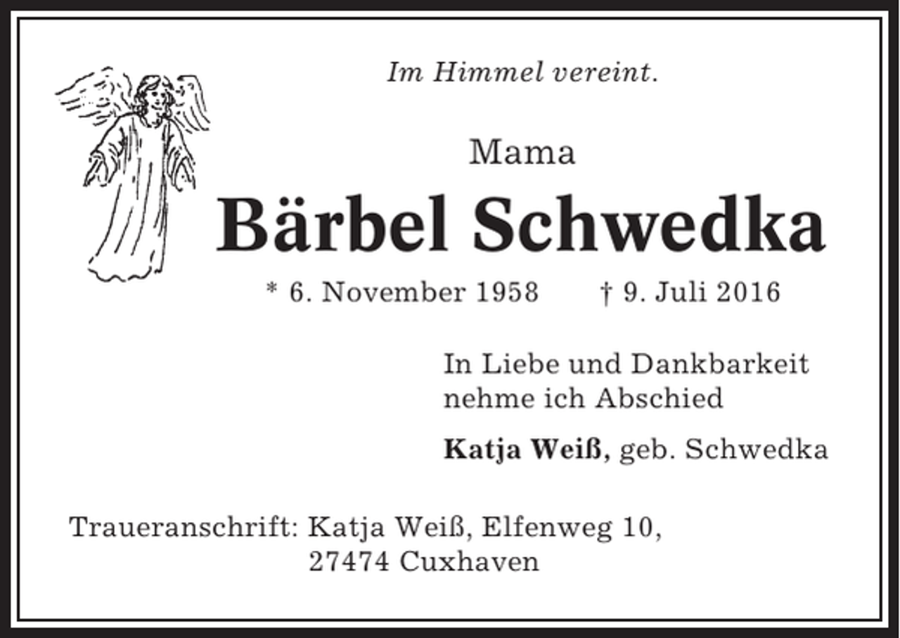 <p>Im Himmel vereint.</p><p>Mama</p><p>Bärbel Schwedka<br />* 6. November 1958</p><p>† 9. Juli 2016</p><p>In Liebe und Dankbarkeit<br />nehme ich Abschied<br />Katja Weiß, geb. Schwedka<br />Traueranschrift: Katja Weiß, Elfenweg 10,<br />27474 Cuxhaven</p>