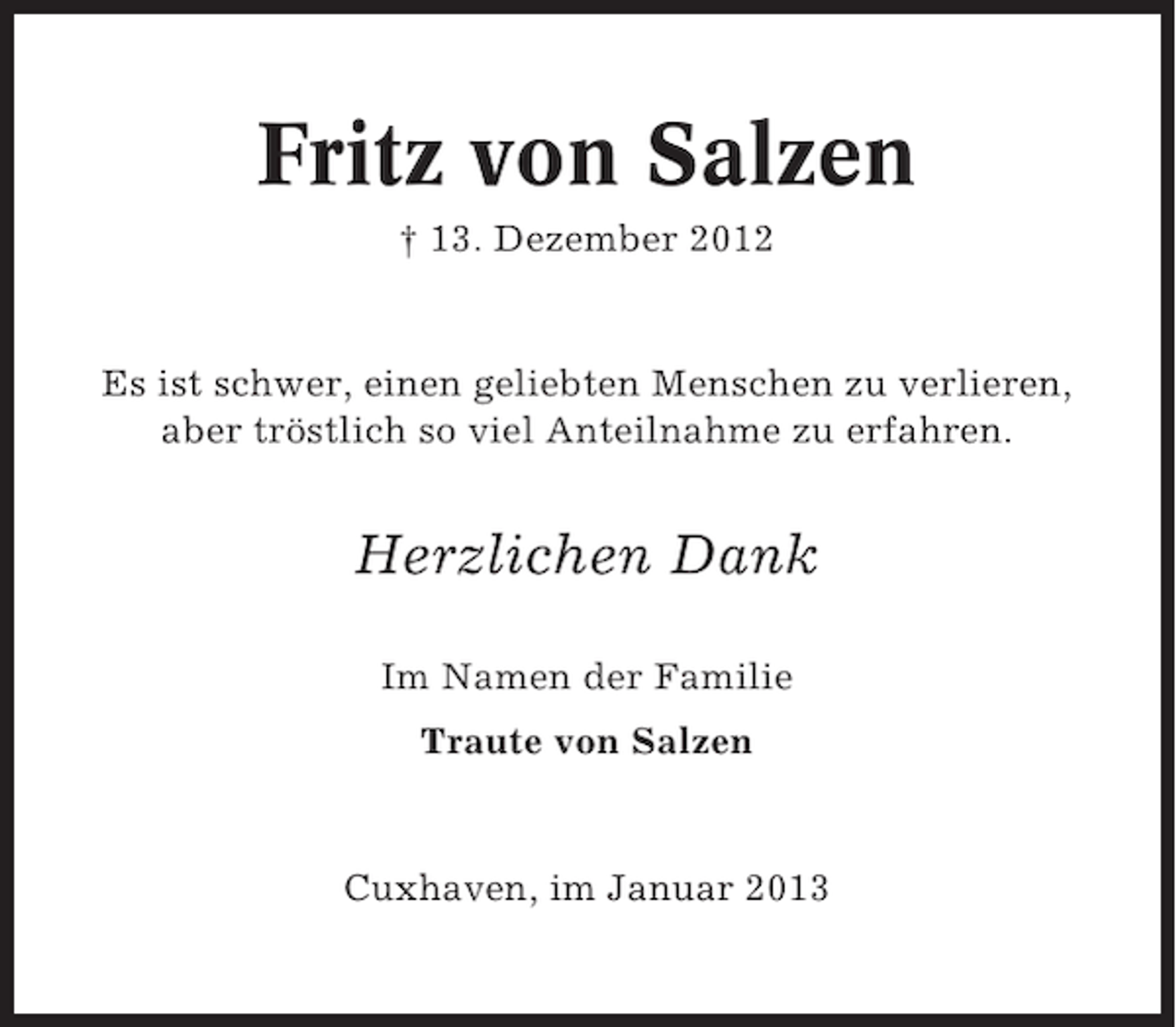 <p>Fritz von Salzen<br />† 13. Dezember 2012</p><p>Es ist schwer, einen geliebten Menschen zu verlieren,<br />aber tröstlich so viel Anteilnahme zu erfahren.</p><p>Herzlichen Dank<br />Im Namen der Familie<br />Traute von Salzen</p><p>Cuxhaven, im Januar 2013</p>