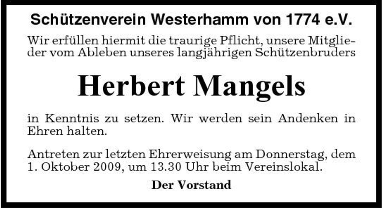 <p>Schützenverein Westerhamm von 1774 e.V.<br />Wir erfüllen hiermit die traurige Pflicht, unsere Mitglieder vom Ableben unseres langjährigen Schützenbruders</p><p>Herbert Mangels<br />in Kenntnis zu setzen. Wir werden sein Andenken in Ehren halten. Antreten zur letzten Ehrerweisung am Donnerstag, dem 1. Oktober 2009, um 13.30 Uhr beim Vereinslokal. Der Vorstand</p>