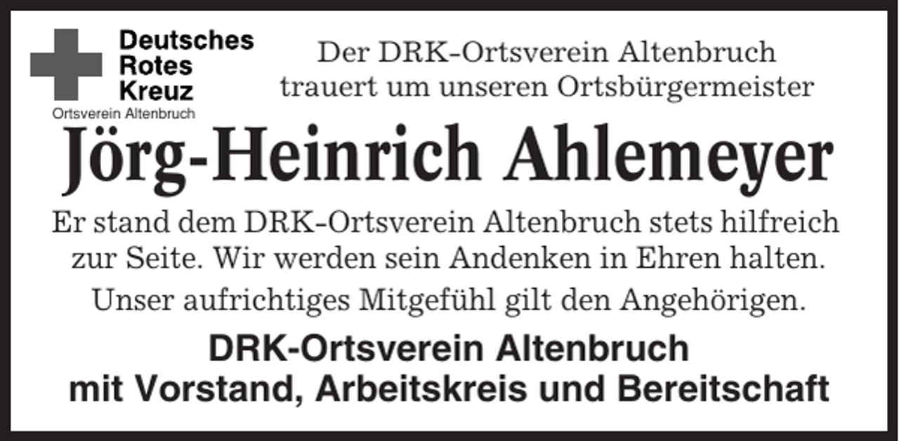 <p>Der DRK-Ortsverein Altenbruch<br />trauert um unseren Ortsbürgermeister<br />Ortsverein Altenbruch</p><p>Jörg-Heinrich Ahlemeyer<br />Er stand dem DRK-Ortsverein Altenbruch stets hilfreich<br />zur Seite. Wir werden sein Andenken in Ehren halten.<br />Unser aufrichtiges Mitgefühl gilt den Angehörigen.</p><p>DRK-Ortsverein Altenbruch<br />mit Vorstand, Arbeitskreis und Bereitschaft</p>
