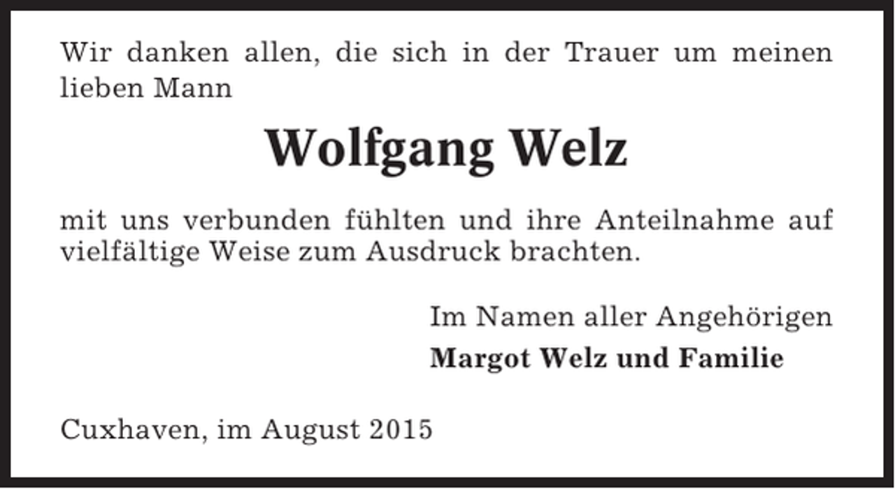 <p>Wir danken allen, die sich in der Trauer um meinen<br />lieben Mann</p><p>Wolfgang Welz<br />mit uns verbunden fühlten und ihre Anteilnahme auf<br />vielfältige Weise zum Ausdruck brachten.<br />Im Namen aller Angehörigen<br />Margot Welz und Familie<br />Cuxhaven, im August 2015</p>