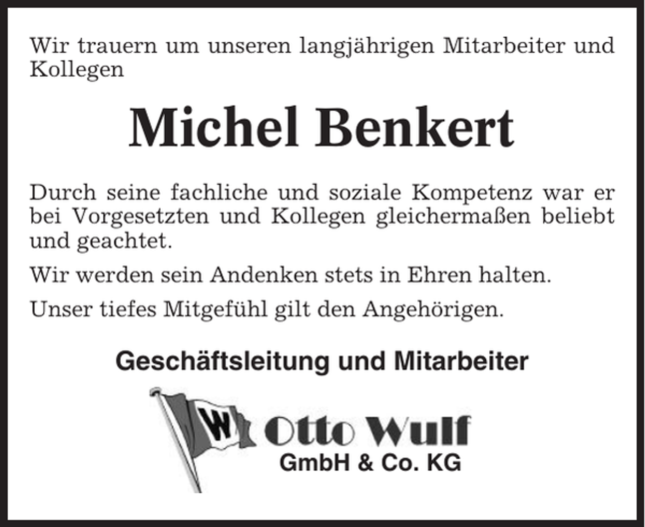 <p>Wir trauern um unseren langjährigen Mitarbeiter und<br />Kollegen</p><p>Michel Benkert<br />Durch seine fachliche und soziale Kompetenz war er<br />bei Vorgesetzten und Kollegen gleichermaßen beliebt<br />und geachtet.<br />Wir werden sein Andenken stets in Ehren halten.<br />Unser tiefes Mitgefühl gilt den Angehörigen.</p><p>Geschäftsleitung und Mitarbeiter</p><p>GmbH &amp; Co. KG</p>
