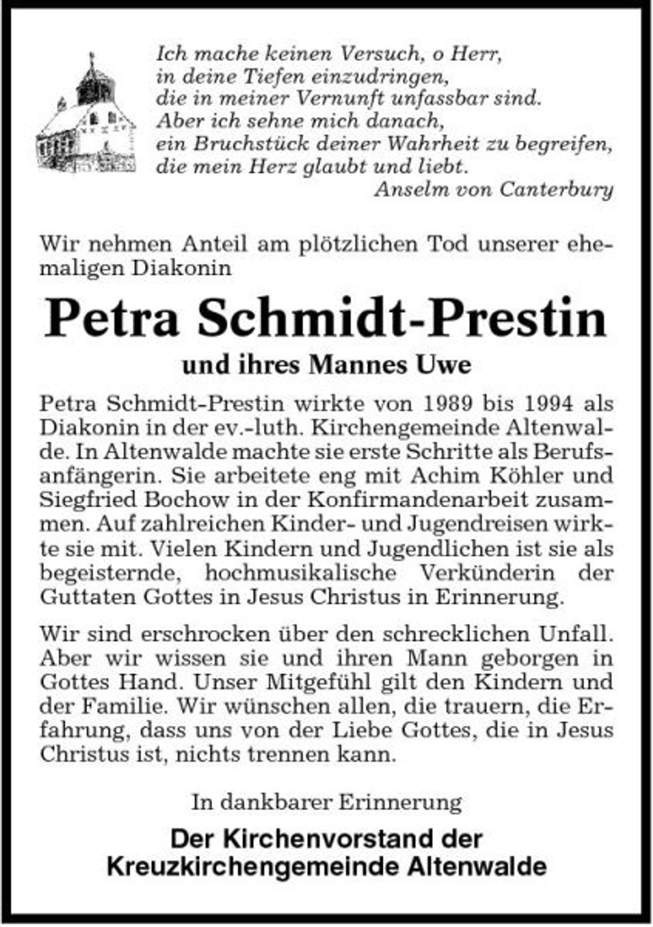 <p>Ich mache keinen Versuch, o Herr, in deine Tiefen einzudringen, die in meiner Vernunft unfassbar sind. Aber ich sehne mich danach, ein Bruchstück deiner Wahrheit zu begreifen, die mein Herz glaubt und liebt. Anselm von Canterbury</p><p>Wir nehmen Anteil am plötzlichen Tod unserer ehemaligen Diakonin</p><p>Petra Schmidt-Prestin<br />und ihres Mannes Uwe<br />Petra Schmidt-Prestin wirkte von 1989 bis 1994 als Diakonin in der ev.-luth. Kirchengemeinde Altenwalde. In Altenwalde machte sie erste Schritte als Berufsanfängerin. Sie arbeitete eng mit Achim Köhler und Siegfried Bochow in der Konfirmandenarbeit zusammen. Auf zahlreichen Kinder- und Jugendreisen wirkte sie mit. Vielen Kindern und Jugendlichen ist sie als begeisternde, hochmusikalische Verkünderin der Guttaten Gottes in Jesus Christus in Erinnerung. Wir sind erschrocken über den schrecklichen Unfall. Aber wir wissen sie und ihren Mann geborgen in Gottes Hand. Unser Mitgefühl gilt den Kindern und der Familie. Wir wünschen allen, die trauern, die Erfahrung, dass uns von der Liebe Gottes, die in Jesus Christus ist, nichts trennen kann. In dankbarer Erinnerung</p><p>Der Kirchenvorstand der Kreuzkirchengemeinde Altenwalde</p>