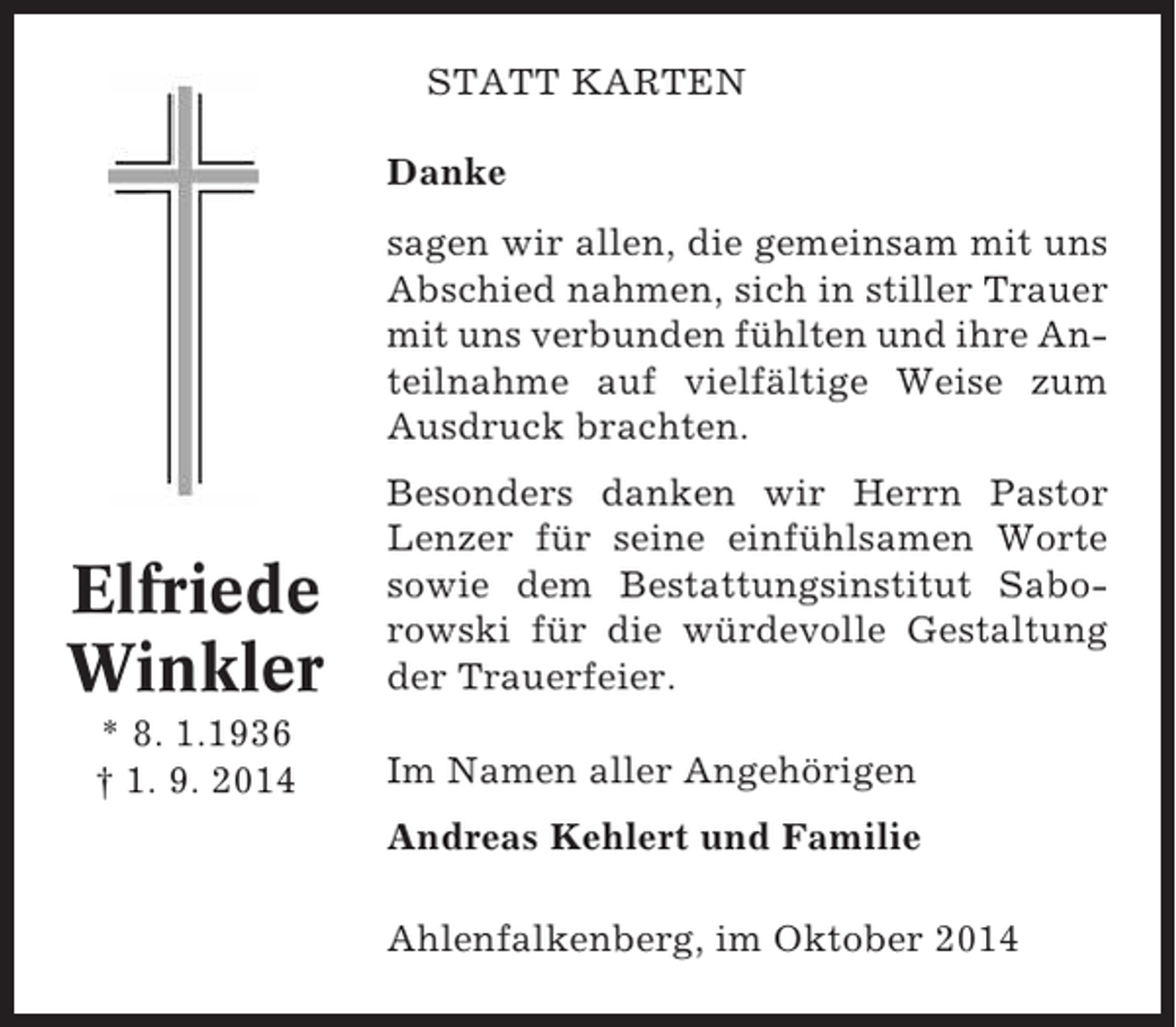 <p>STATT KARTEN<br />Danke<br />sagen wir allen, die gemeinsam mit uns<br />Abschied nahmen, sich in stiller Trauer<br />mit uns verbunden fühlten und ihre Anteilnahme auf vielfältige Weise zum<br />Ausdruck brachten.</p><p>Elfriede<br />Winkler<br />* 8. 1.1936<br />† 1. 9. 2014</p><p>Besonders danken wir Herrn Pastor<br />Lenzer für seine einfühlsamen Worte<br />sowie dem Bestattungsinstitut Saborowski für die würdevolle Gestaltung<br />der Trauerfeier.<br />Im Namen aller Angehörigen<br />Andreas Kehlert und Familie<br />Ahlenfalkenberg, im Oktober 2014</p>