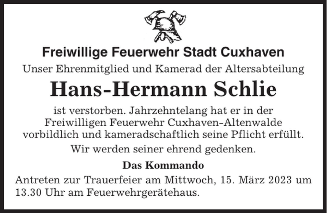 <p>Freiwillige Feuerwehr Stadt Cuxhaven<br />Unser Ehrenmitglied und Kamerad der Altersabteilung</p><p>Hans-Hermann Schlie<br />ist verstorben. Jahrzehntelang hat er in der<br />Freiwilligen Feuerwehr Cuxhaven-Altenwalde<br />vorbildlich und kameradschaftlich seine Pflicht erfüllt.<br />Wir werden seiner ehrend gedenken.<br />Das Kommando<br />Antreten zur Trauerfeier am Mittwoch, 15. März 2023 um<br />13.30 Uhr am Feuerwehrgerätehaus.</p>