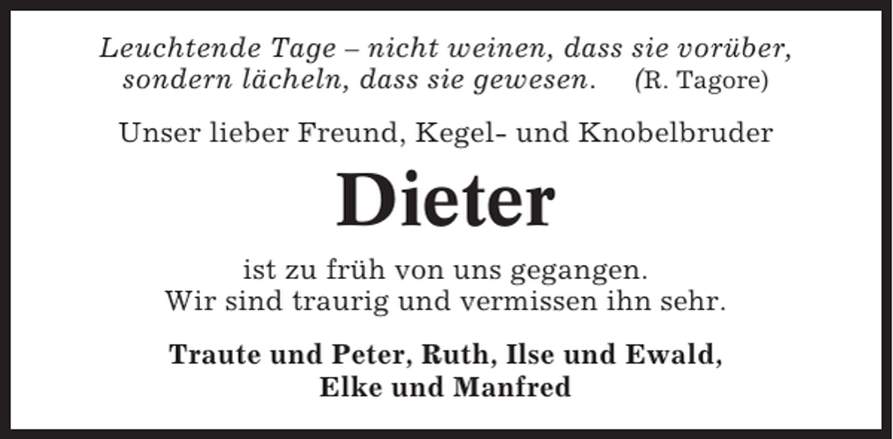 <p>Leuchtende Tage – nicht weinen, dass sie vorüber,<br />sondern lächeln, dass sie gewesen. (R. Tagore)<br />Unser lieber Freund, Kegel- und Knobelbruder</p><p>Dieter<br />ist zu früh von uns gegangen.<br />Wir sind traurig und vermissen ihn sehr.<br />Traute und Peter, Ruth, Ilse und Ewald,<br />Elke und Manfred</p>