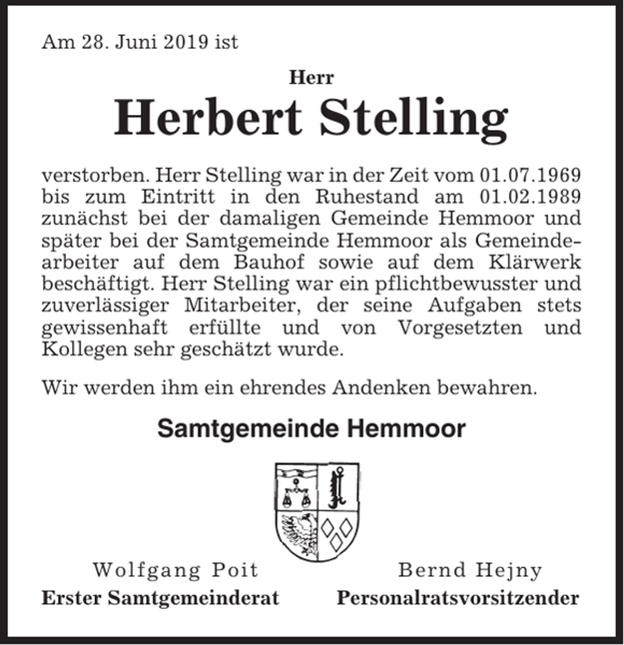 <p>Am 28. Juni 2019 ist<br />Herr</p><p>Herbert Stelling<br />verstorben. Herr Stelling war in der Zeit vom 01.07.1969<br />bis zum Eintritt in den Ruhestand am 01.02.1989<br />zunächst bei der damaligen Gemeinde Hemmoor und<br />später bei der Samtgemeinde Hemmoor als Gemeindearbeiter auf dem Bauhof sowie auf dem Klärwerk<br />beschäftigt. Herr Stelling war ein pflichtbewusster und<br />zuverlässiger Mitarbeiter, der seine Aufgaben stets<br />gewissenhaft erfüllte und von Vorgesetzten und<br />Kollegen sehr geschätzt wurde.<br />Wir werden ihm ein ehrendes Andenken bewahren.</p><p>Samtgemeinde Hemmoor</p><p>Wolfgang Poit<br />Erster Samtgemeinderat</p><p>Bernd Hejny<br />Personalratsvorsitzender</p>