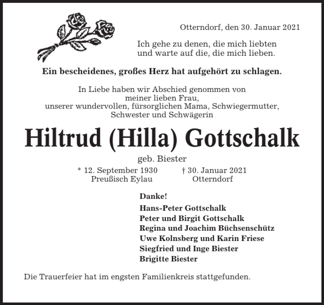 <p>Otterndorf, den 30. Januar 2021</p><p>Ich gehe zu denen, die mich liebten<br />und warte auf die, die mich lieben.</p><p>Ein bescheidenes, großes Herz hat aufgehört zu schlagen.<br />In Liebe haben wir Abschied genommen von<br />meiner lieben Frau,<br />unserer wundervollen, fürsorglichen Mama, Schwiegermutter,<br />Schwester und Schwägerin</p><p>Hiltrud (Hilla) Gottschalk<br />geb. Biester<br />* 12. September 1930<br />Preußisch Eylau</p><p>† 30. Januar 2021<br />Otterndorf</p><p>Danke!<br />Hans-Peter Gottschalk<br />Peter und Birgit Gottschalk<br />Regina und Joachim Büchsenschütz<br />Uwe Kolnsberg und Karin Friese<br />Siegfried und Inge Biester<br />Brigitte Biester<br />Die Trauerfeier hat im engsten Familienkreis stattgefunden.</p>
