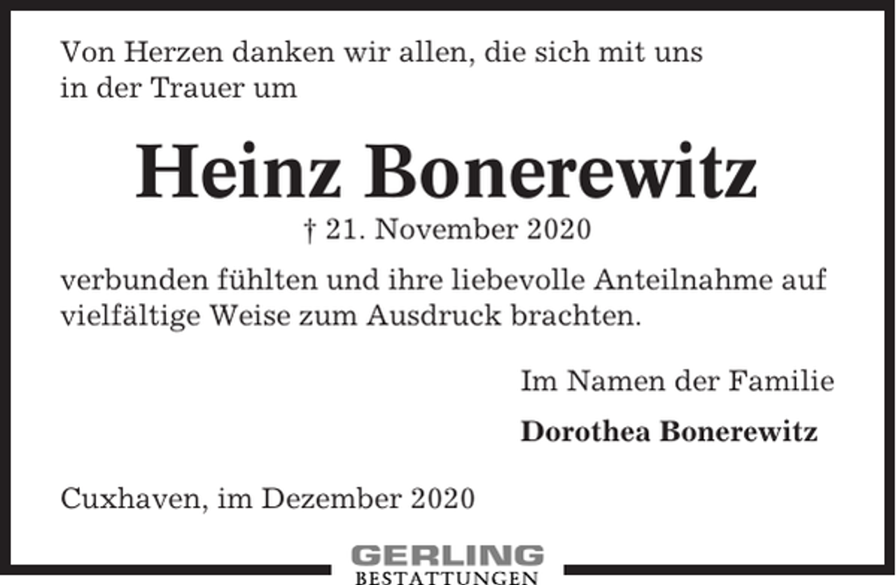 <p>Von Herzen danken wir allen, die sich mit uns<br />in der Trauer um</p><p>Heinz Bonerewitz<br />† 21. November 2020<br />verbunden fühlten und ihre liebevolle Anteilnahme auf<br />vielfältige Weise zum Ausdruck brachten.<br />Im Namen der Familie<br />Dorothea Bonerewitz<br />Cuxhaven, im Dezember 2020</p>