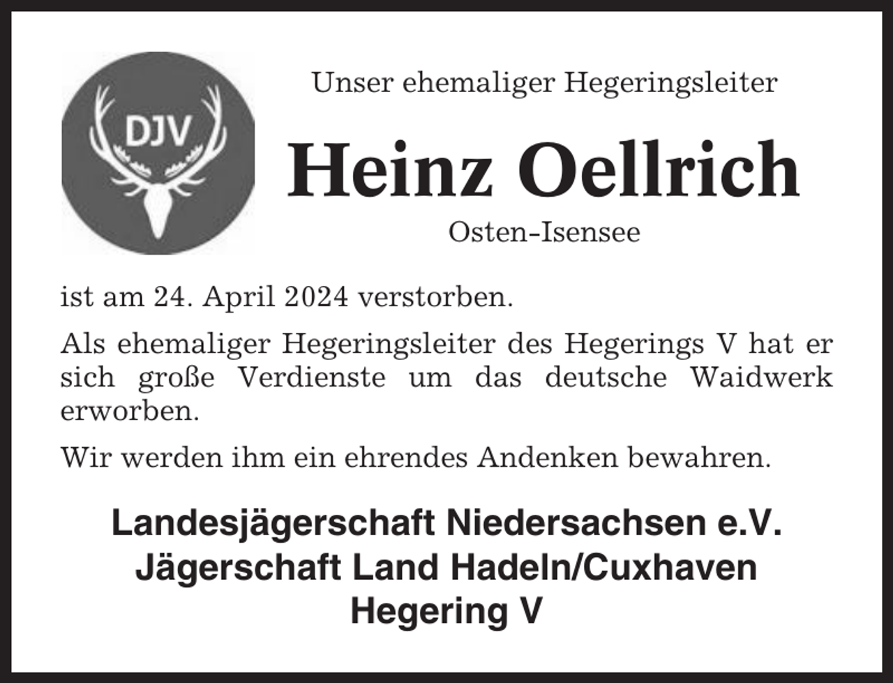 <p>Unser ehemaliger Hegeringsleiter</p><p>Heinz Oellrich<br />Osten-Isensee<br />ist am 24. April 2024 verstorben.<br />Als ehemaliger Hegeringsleiter des Hegerings V hat er<br />sich große Verdienste um das deutsche Waidwerk<br />erworben.<br />Wir werden ihm ein ehrendes Andenken bewahren.</p><p>Landesjägerschaft Niedersachsen e.V.<br />Jägerschaft Land Hadeln/Cuxhaven<br />Hegering V</p>