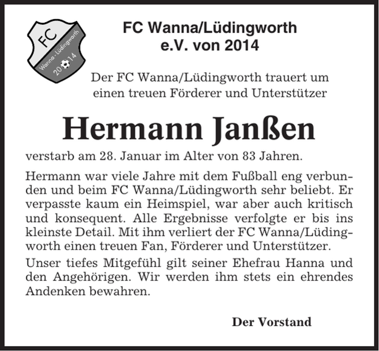 <p>FC Wanna/Lüdingworth<br />e.V. von 2014<br />Der FC Wanna/Lüdingworth trauert um<br />einen treuen Förderer und Unterstützer</p><p>Hermann Janßen<br />verstarb am 28. Januar im Alter von 83 Jahren.<br />Hermann war viele Jahre mit dem Fußball eng verbunden und beim FC Wanna/Lüdingworth sehr beliebt. Er<br />verpasste kaum ein Heimspiel, war aber auch kritisch<br />und konsequent. Alle Ergebnisse verfolgte er bis ins<br />kleinste Detail. Mit ihm verliert der FC Wanna/Lüdingworth einen treuen Fan, Förderer und Unterstützer.<br />Unser tiefes Mitgefühl gilt seiner Ehefrau Hanna und<br />den Angehörigen. Wir werden ihm stets ein ehrendes<br />Andenken bewahren.<br />Der Vorstand</p>
