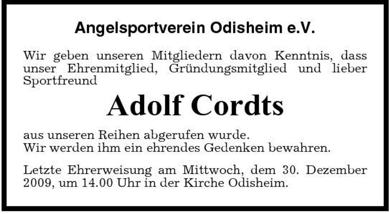 <p>Angelsportverein Odisheim e.V.<br />Wir geben unseren Mitgliedern davon Kenntnis, dass unser Ehrenmitglied, Gründungsmitglied und lieber Sportfreund</p><p>Adolf Cordts<br />aus unseren Reihen abgerufen wurde. Wir werden ihm ein ehrendes Gedenken bewahren. Letzte Ehrerweisung am Mittwoch, dem 30. Dezember 2009, um 14.00 Uhr in der Kirche Odisheim.</p>