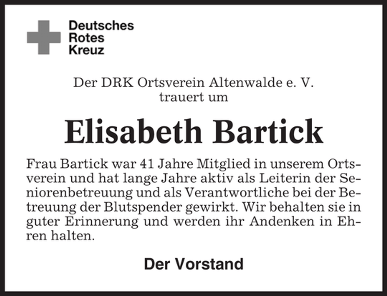 <p>Der DRK Ortsverein Altenwalde e. V.<br />trauert um</p><p>Elisabeth Bartick<br />Frau Bartick war 41 Jahre Mitglied in unserem Ortsverein und hat lange Jahre aktiv als Leiterin der Seniorenbetreuung und als Verantwortliche bei der Betreuung der Blutspender gewirkt. Wir behalten sie in<br />guter Erinnerung und werden ihr Andenken in Ehren halten.</p><p>Der Vorstand</p>