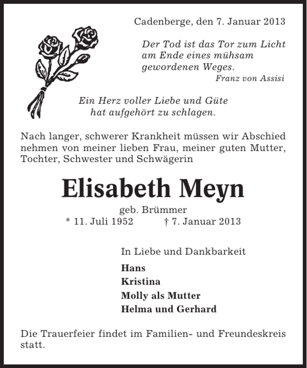 <p>Cadenberge, den 7. Januar 2013<br />Der Tod ist das Tor zum Licht<br />am Ende eines mühsam<br />gewordenen Weges.<br />Franz von Assisi</p><p>Ein Herz voller Liebe und Güte<br />hat aufgehört zu schlagen.<br />Nach langer, schwerer Krankheit müssen wir Abschied<br />nehmen von meiner lieben Frau, meiner guten Mutter,<br />Tochter, Schwester und Schwägerin</p><p>Elisabeth Meyn<br />geb. Brümmer<br />* 11. Juli 1952<br />† 7. Januar 2013<br />In Liebe und Dankbarkeit<br />Hans<br />Kristina<br />Molly als Mutter<br />Helma und Gerhard<br />Die Trauerfeier findet im Familien- und Freundeskreis<br />statt.</p>