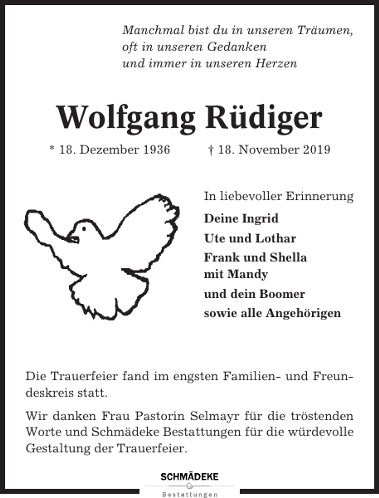 <p>Manchmal bist du in unseren Träumen,<br />oft in unseren Gedanken<br />und immer in unseren Herzen</p><p>Wolfgang Rüdiger<br />* 18. Dezember 1936</p><p>† 18. November 2019</p><p>In liebevoller Erinnerung<br />Deine Ingrid<br />Ute und Lothar<br />Frank und Shella<br />mit Mandy<br />und dein Boomer<br />sowie alle Angehörigen</p><p>Die Trauerfeier fand im engsten Familien- und Freundeskreis statt.<br />Wir danken Frau Pastorin Selmayr für die tröstenden<br />Worte und Schmädeke Bestattungen für die würdevolle<br />Gestaltung der Trauerfeier.</p>