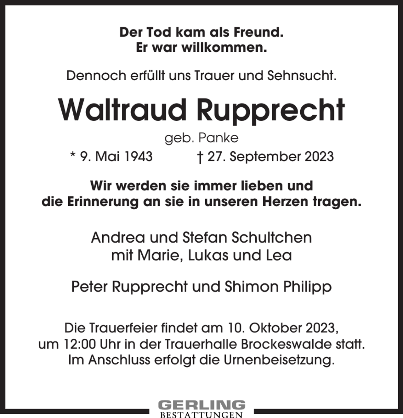 <p>Der Tod kam als Freund.<br />Er war willkommen.<br />Dennoch erfüllt uns Trauer und Sehnsucht.</p><p>Waltraud Rupprecht<br />* 9. Mai 1943</p><p>geb. Panke<br />† 27. September 2023</p><p>Wir werden sie immer lieben und<br />die Erinnerung an sie in unseren Herzen tragen.</p><p>Andrea und Stefan Schultchen<br />mit Marie, Lukas und Lea<br />Peter Rupprecht und Shimon Philipp<br />Die Trauerfeier findet am 10. Oktober 2023,<br />um 12:00 Uhr in der Trauerhalle Brockeswalde statt.<br />Im Anschluss erfolgt die Urnenbeisetzung.</p>