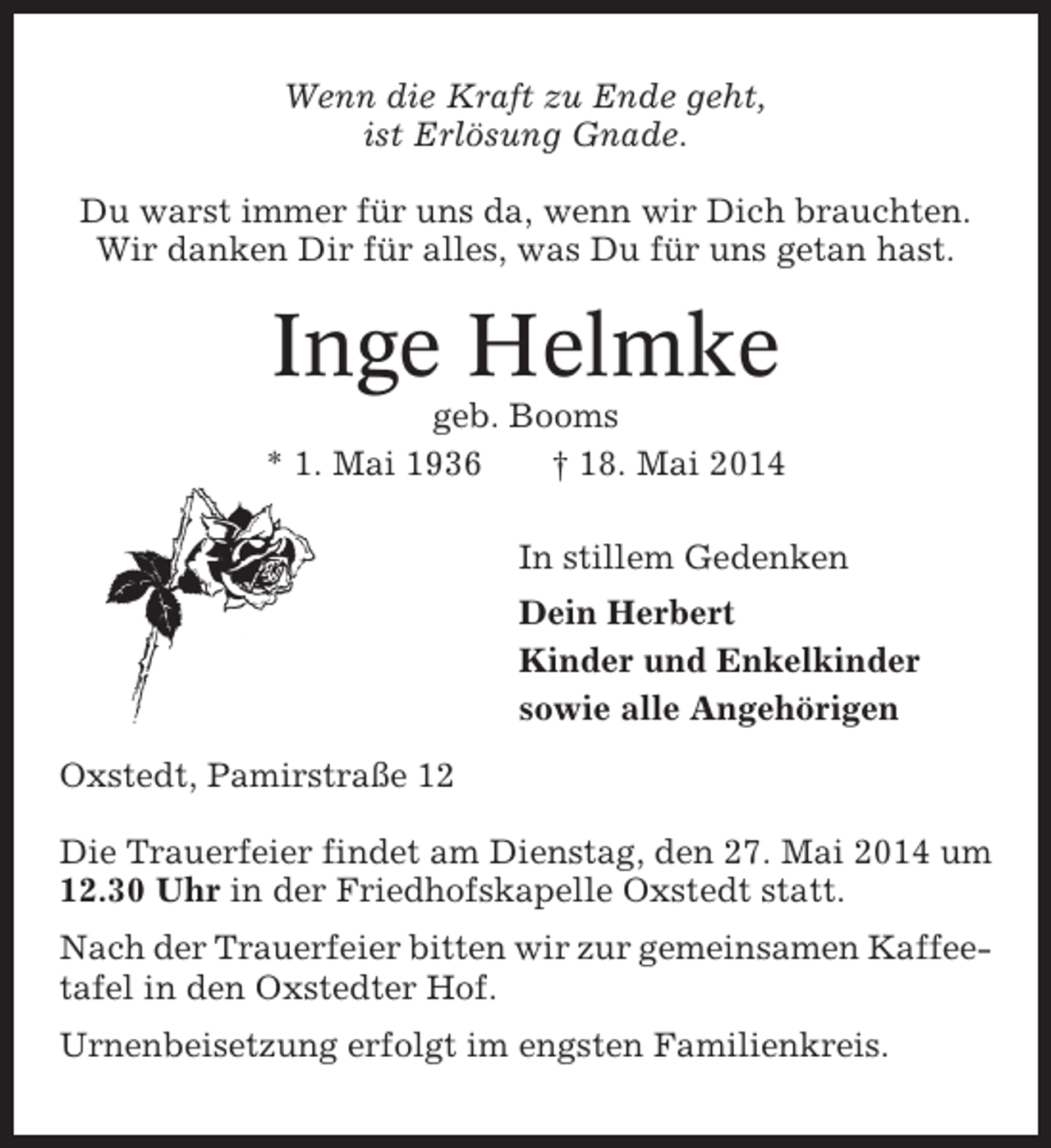 <p>Wenn die Kraft zu Ende geht,<br />ist Erlösung Gnade.<br />Du warst immer für uns da, wenn wir Dich brauchten.<br />Wir danken Dir für alles, was Du für uns getan hast.</p><p>Inge Helmke<br />geb. Booms<br />* 1. Mai 1936<br />† 18. Mai 2014<br />In stillem Gedenken<br />Dein Herbert<br />Kinder und Enkelkinder<br />sowie alle Angehörigen<br />Oxstedt, Pamirstraße 12<br />Die Trauerfeier findet am Dienstag, den 27. Mai 2014 um<br />12.30 Uhr in der Friedhofskapelle Oxstedt statt.<br />Nach der Trauerfeier bitten wir zur gemeinsamen Kaffeetafel in den Oxstedter Hof.<br />Urnenbeisetzung erfolgt im engsten Familienkreis.</p>