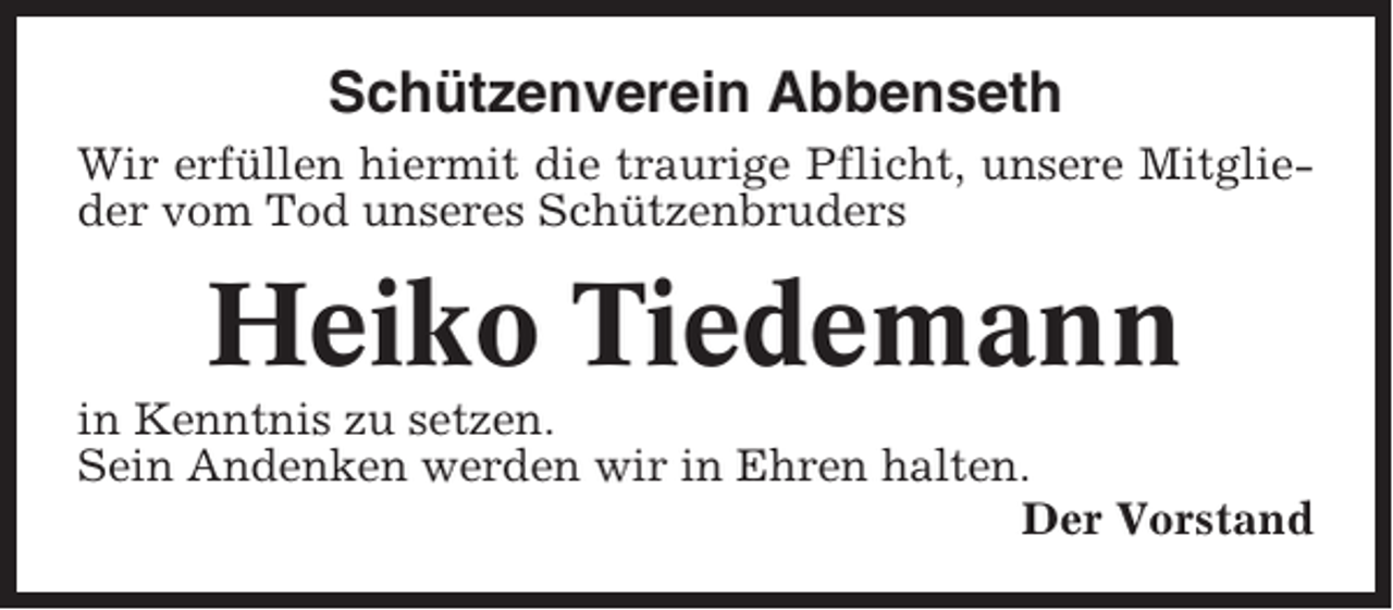 <p>Schützenverein Abbenseth<br />Wir erfüllen hiermit die traurige Pflicht, unsere Mitglieder vom Tod unseres Schützenbruders</p><p>Heiko Tiedemann<br />in Kenntnis zu setzen.<br />Sein Andenken werden wir in Ehren halten.<br />Der Vorstand</p>