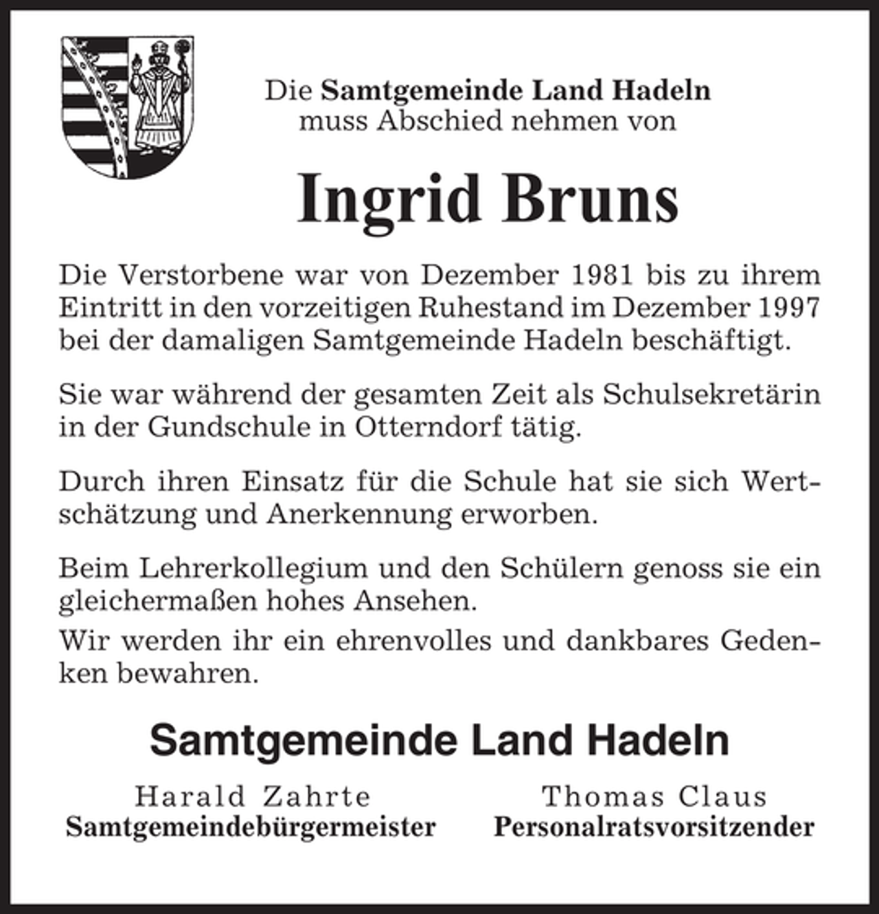 <p>Die Samtgemeinde Land Hadeln<br />muss Abschied nehmen von</p><p>Ingrid Bruns<br />Die Verstorbene war von Dezember 1981 bis zu ihrem<br />Eintritt in den vorzeitigen Ruhestand im Dezember 1997<br />bei der damaligen Samtgemeinde Hadeln beschäftigt.<br />Sie war während der gesamten Zeit als Schulsekretärin<br />in der Gundschule in Otterndorf tätig.<br />Durch ihren Einsatz für die Schule hat sie sich Wertschätzung und Anerkennung erworben.<br />Beim Lehrerkollegium und den Schülern genoss sie ein<br />gleichermaßen hohes Ansehen.<br />Wir werden ihr ein ehrenvolles und dankbares Gedenken bewahren.</p><p>Samtgemeinde Land Hadeln<br />Harald Zahrte<br />Samtgemeindebürgermeister</p><p>Thomas Claus<br />Personalratsvorsitzender</p>