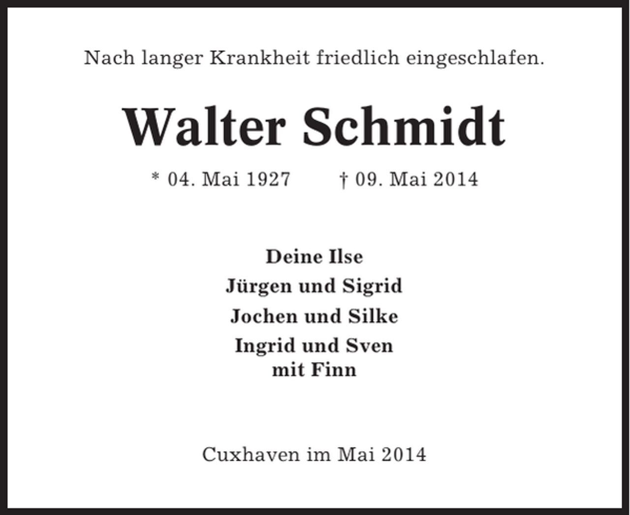 <p>Nach langer Krankheit friedlich eingeschlafen.</p><p>Walter Schmidt<br />* 04. Mai 1927</p><p>† 09. Mai 2014</p><p>Deine Ilse<br />Jürgen und Sigrid<br />Jochen und Silke<br />Ingrid und Sven<br />mit Finn</p><p>Cuxhaven im Mai 2014</p>