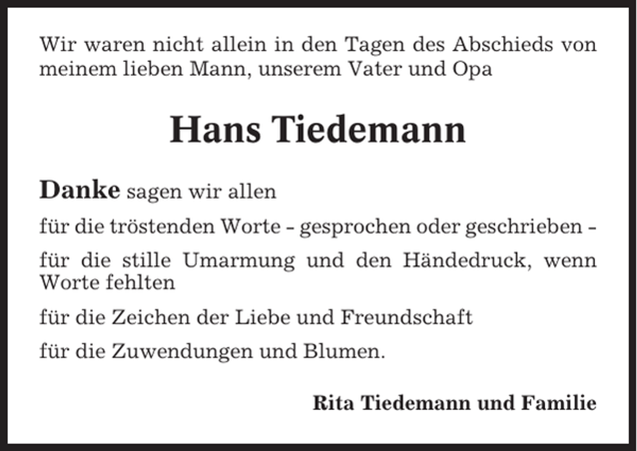 <p>Wir waren nicht allein in den Tagen des Abschieds von<br />meinem lieben Mann, unserem Vater und Opa</p><p>Hans Tiedemann<br />Danke sagen wir allen<br />für die tröstenden Worte - gesprochen oder geschrieben für die stille Umarmung und den Händedruck, wenn<br />Worte fehlten<br />für die Zeichen der Liebe und Freundschaft<br />für die Zuwendungen und Blumen.<br />Rita Tiedemann und Familie</p>