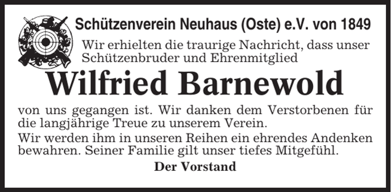 <p>Schützenverein Neuhaus (Oste) e.V. von 1849<br />Wir erhielten die traurige Nachricht, dass unser<br />Schützenbruder und Ehrenmitglied</p><p>Wilfried Barnewold<br />von uns gegangen ist. Wir danken dem Verstorbenen für<br />die langjährige Treue zu unserem Verein.<br />Wir werden ihm in unseren Reihen ein ehrendes Andenken<br />bewahren. Seiner Familie gilt unser tiefes Mitgefühl.<br />Der Vorstand</p>
